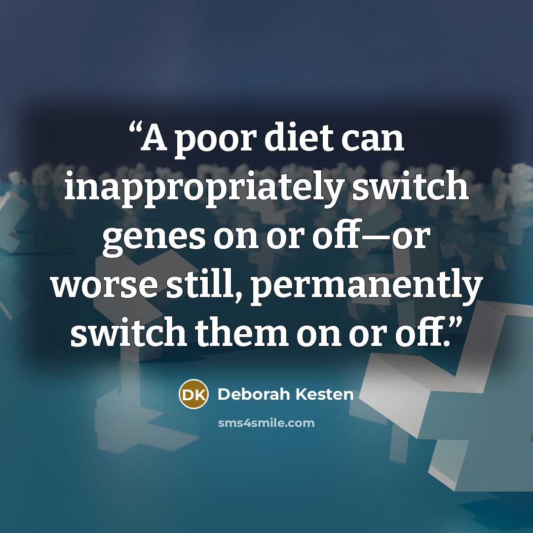 “A poor diet can inappropriately switch genes on or off—or worse still, permanently switch them on or off.” quote by Deborah Kesten