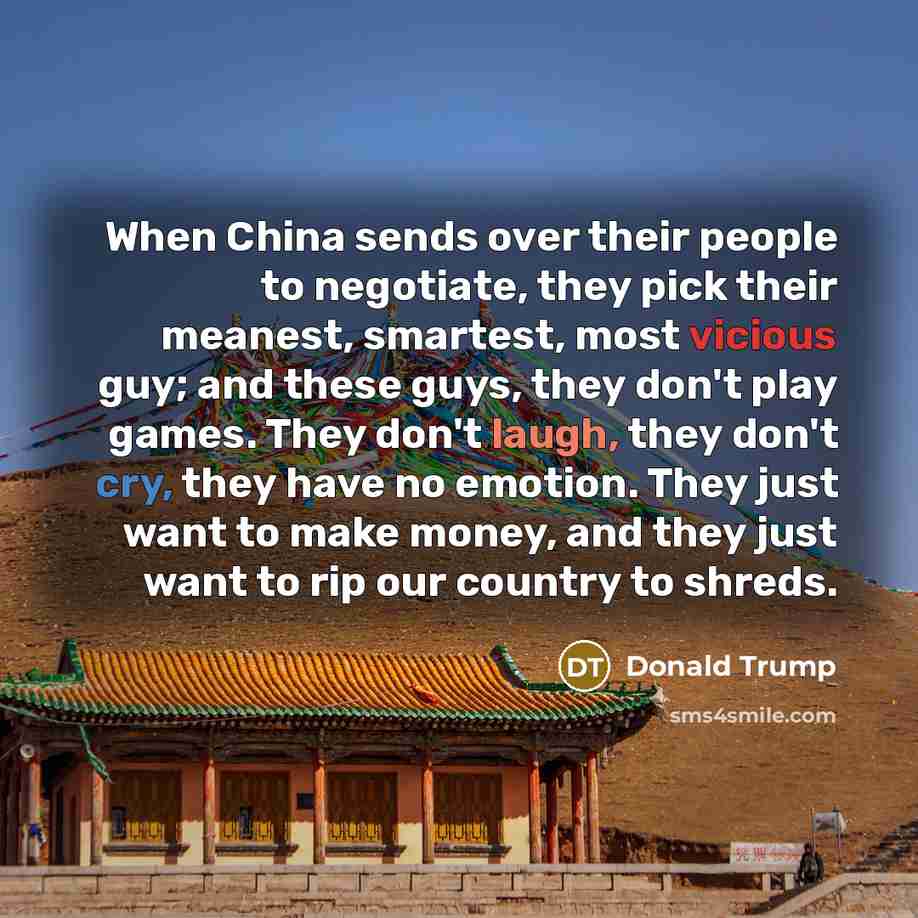 “When China sends over their people to negotiate, they pick their meanest, smartest, most vicious guy; and these guys, they don't play games. They don't laugh, they don't cry, they have no emotion. They just want to make money, and they just want to rip our country to shreds.” quote by Donald Trump