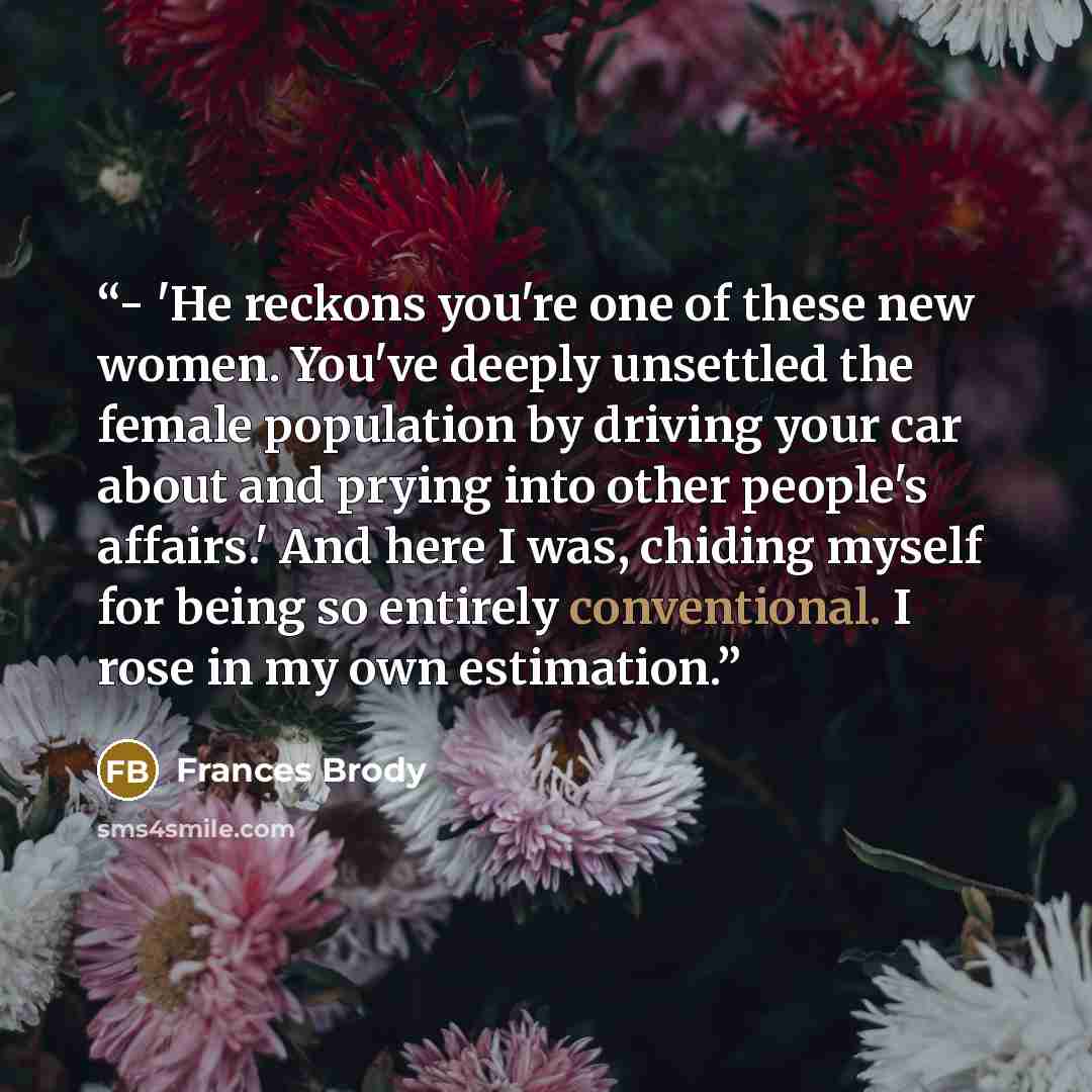 “- 'He reckons you're one of these new women. You've deeply unsettled the female population by driving your car about and prying into other people's affairs.' And here I was, chiding myself for being so entirely conventional. I rose in my own estimation.” quote by Frances Brody