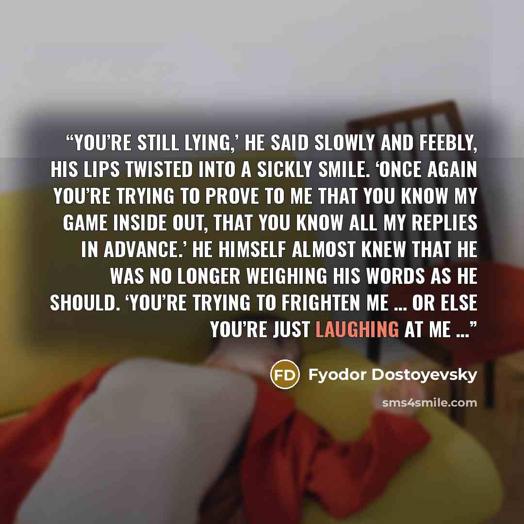 “You’re still lying,’ he said slowly and feebly, his lips twisted into a sickly smile. ‘Once again you’re trying to prove to me that you know my game inside out, that you know all my replies in advance.’ He himself almost knew that he was no longer weighing his words as he should. ‘You’re trying to…” quote by Fyodor Dostoyevsky