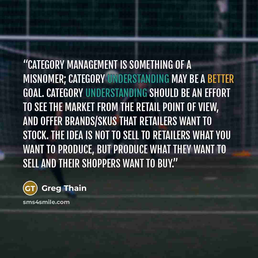 “Category management is something of a misnomer; category understanding may be a better goal. Category understanding should be an effort to see the market from the retail point of view, and offer brands/SKUs that retailers want to stock. The idea is not to sell to retailers what you want to…” quote by Greg Thain