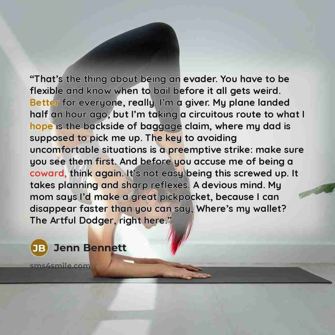 “That’s the thing about being an evader. You have to be flexible and know when to bail before it all gets weird. Better for everyone, really. I’m a giver. My plane landed half an hour ago, but I’m taking a circuitous route to what I hope is the backside of baggage claim, where my dad is supposed to…” quote by Jenn Bennett