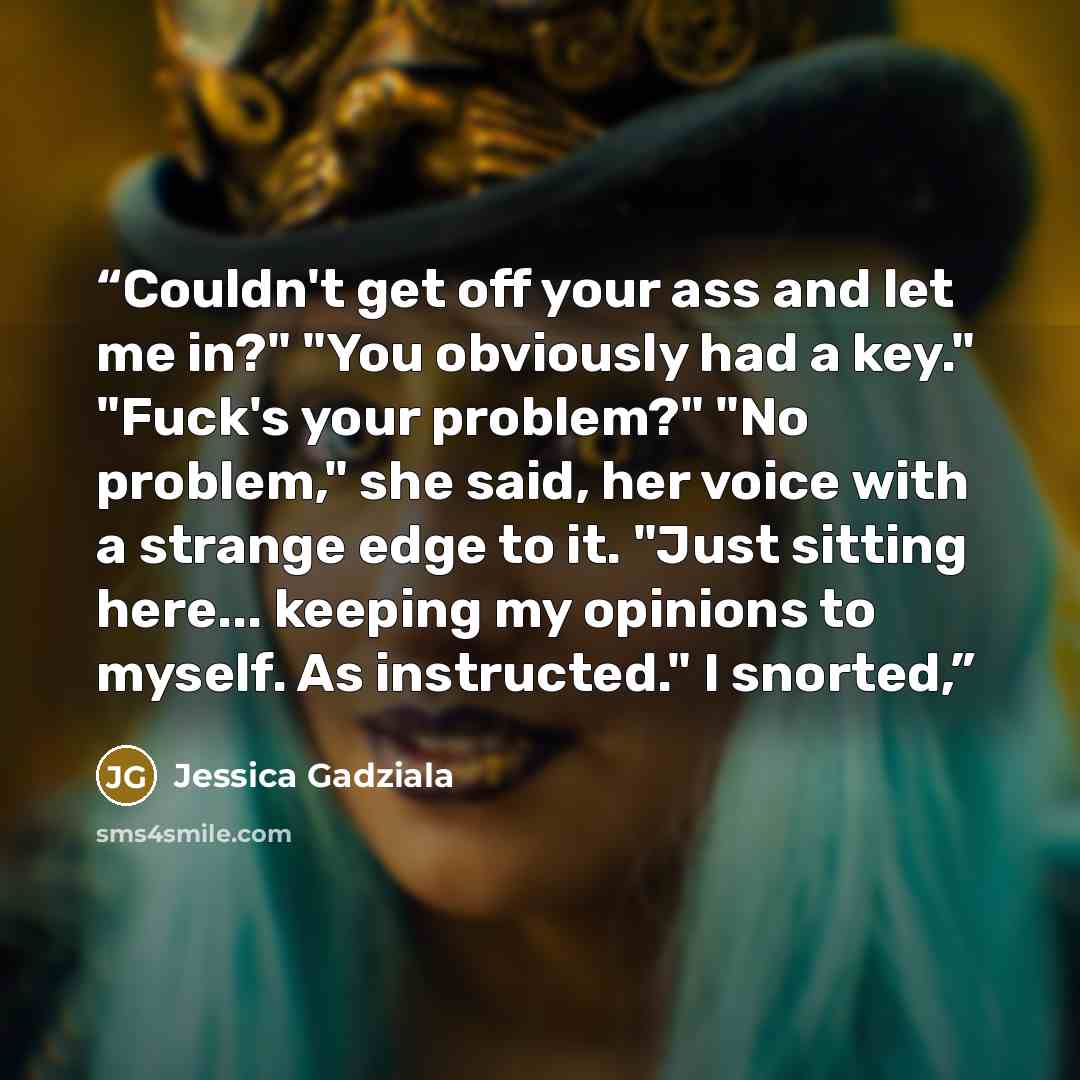 “Couldn't get off your ass and let me in?" "You obviously had a key." "Fuck's your problem?" "No problem," she said, her voice with a strange edge to it. "Just sitting here... keeping my opinions to myself. As instructed." I snorted,” quote by Jessica Gadziala