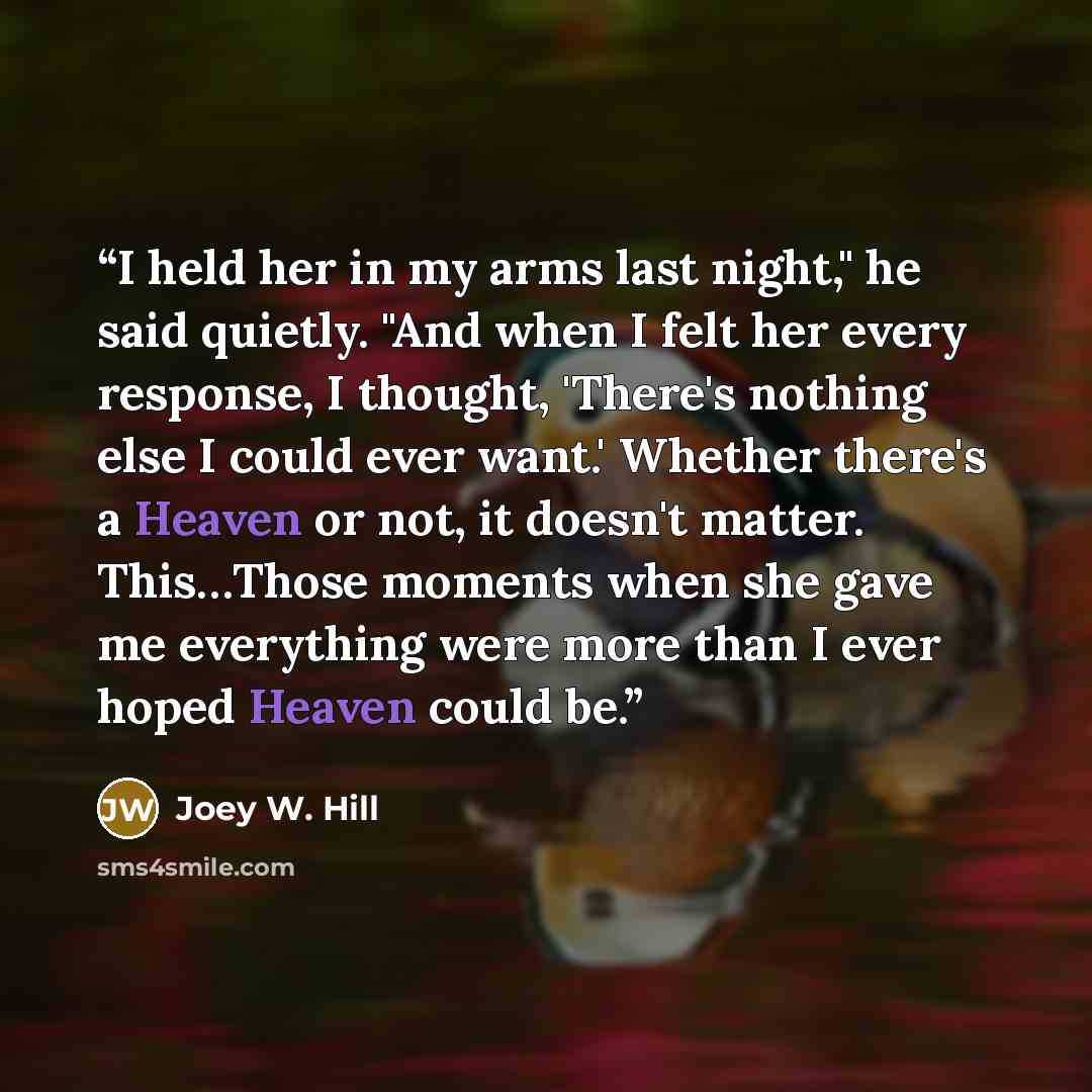 “I held her in my arms last night," he said quietly. "And when I felt her every response, I thought, 'There's nothing else I could ever want.' Whether there's a Heaven or not, it doesn't matter. This…Those moments when she gave me everything were more than I ever hoped Heaven could be.” quote by Joey W. Hill