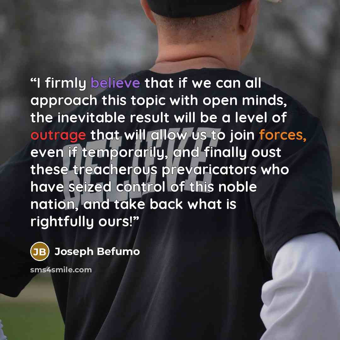 “I firmly believe that if we can all approach this topic with open minds, the inevitable result will be a level of outrage that will allow us to join forces, even if temporarily, and finally oust these treacherous prevaricators who have seized control of this noble nation, and take back what is…” quote by Joseph Befumo