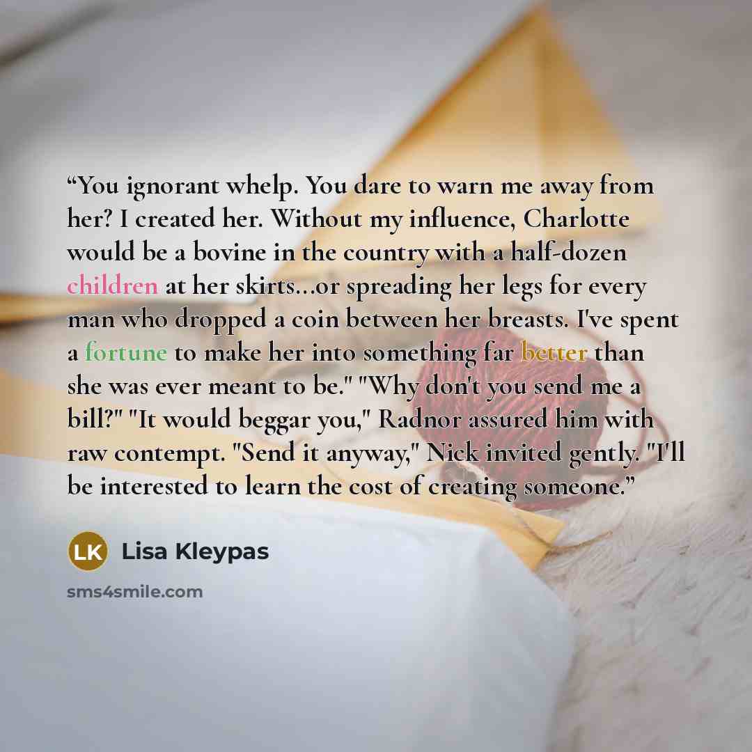 “You ignorant whelp. You dare to warn me away from her? I created her. Without my influence, Charlotte would be a bovine in the country with a half-dozen children at her skirts...or spreading her legs for every man who dropped a coin between her breasts. I've spent a fortune to make her into…” quote by Lisa Kleypas