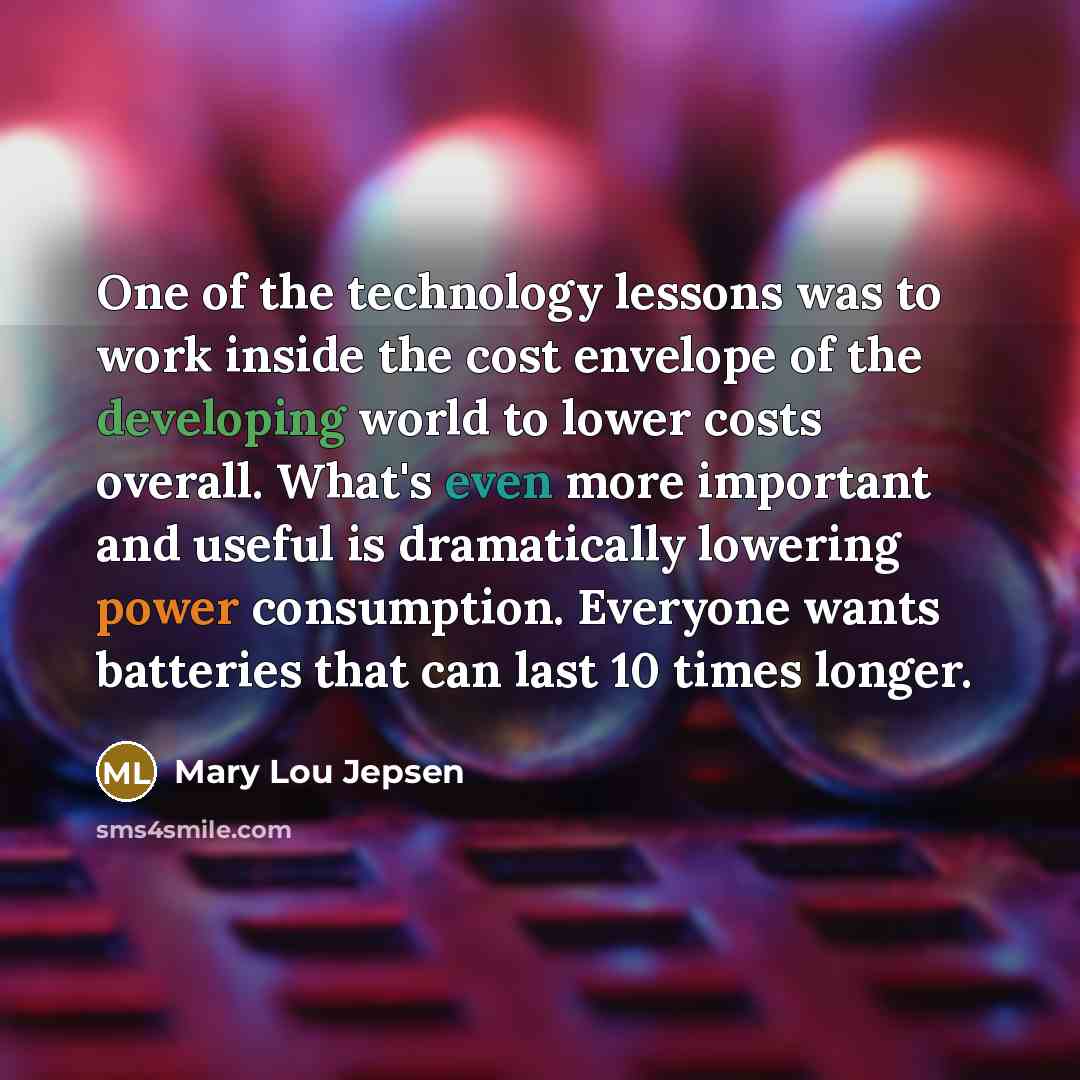 “One of the technology lessons was to work inside the cost envelope of the developing world to lower costs overall. What's even more important and useful is dramatically lowering power consumption. Everyone wants batteries that can last 10 times longer.” quote by Mary Lou Jepsen