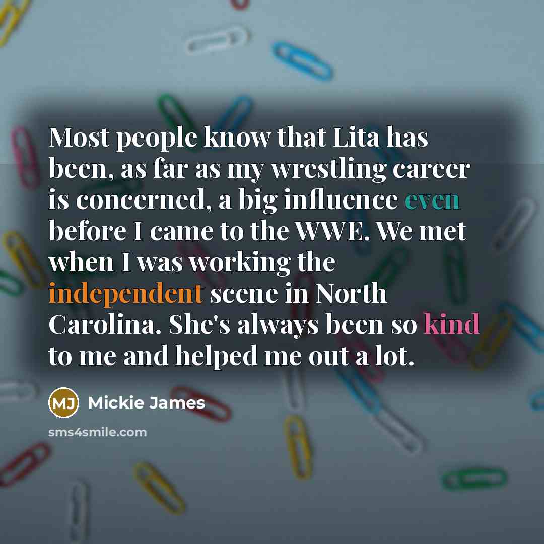 “Most people know that Lita has been, as far as my wrestling career is concerned, a big influence even before I came to the WWE. We met when I was working the independent scene in North Carolina. She's always been so kind to me and helped me out a lot.” quote by Mickie James