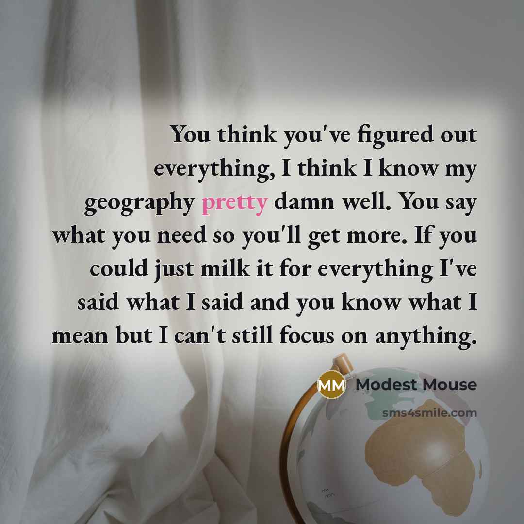 “You think you've figured out everything, I think I know my geography pretty damn well. You say what you need so you'll get more. If you could just milk it for everything I've said what I said and you know what I mean but I can't still focus on anything.” quote by Modest Mouse