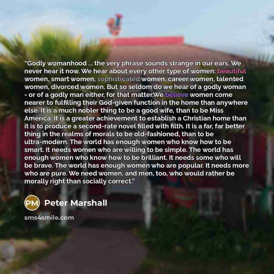 “Godly womanhood ... the very phrase sounds strange in our ears. We never hear it now. We hear about every other type of women: beautiful women, smart women, sophisticated women, career women, talented women, divorced women. But so seldom do we hear of a godly woman - or of a godly man either, for…” quote by Peter Marshall