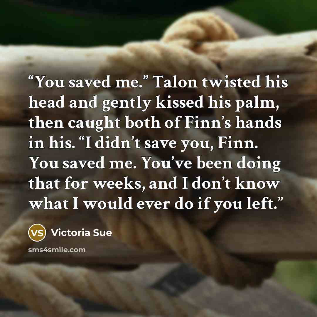 “You saved me.” Talon twisted his head and gently kissed his palm, then caught both of Finn’s hands in his. “I didn’t save you, Finn. You saved me. You’ve been doing that for weeks, and I don’t know what I would ever do if you left.” quote by Victoria Sue