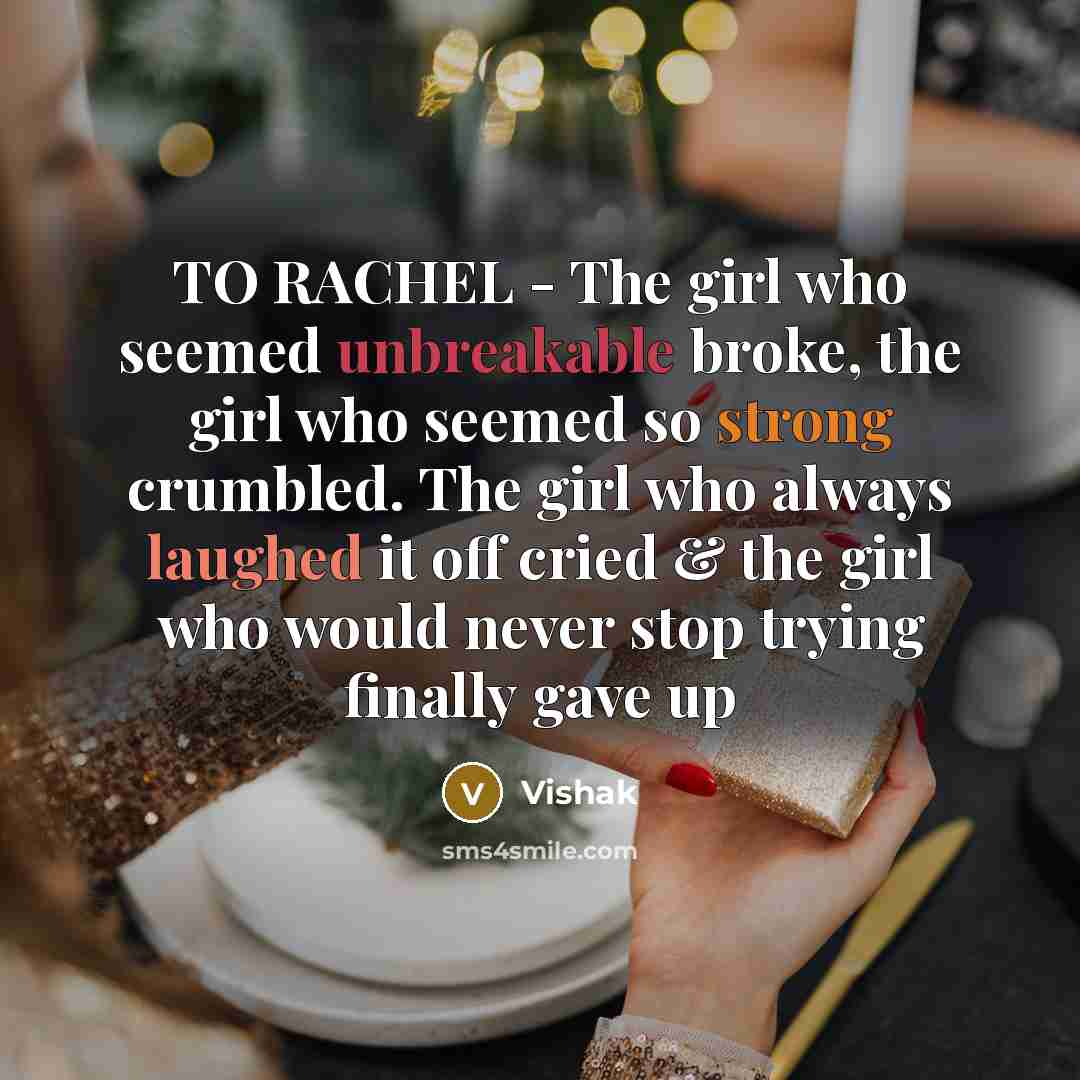 “TO RACHEL - The girl who seemed unbreakable broke, the girl who seemed so strong crumbled. The girl who always laughed it off cried & the girl who would never stop trying finally gave up” quote by Vishak