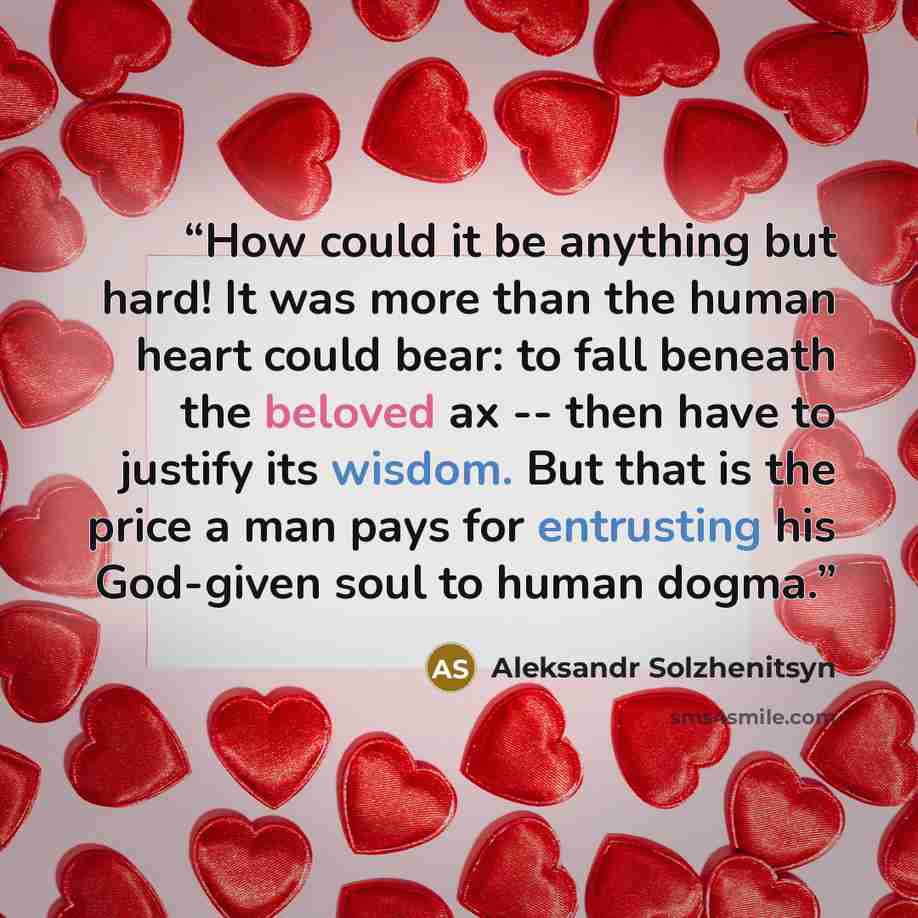 “How could it be anything but hard! It was more than the human heart could bear: to fall beneath the beloved ax -- then have to justify its wisdom. But that is the price a man pays for entrusting his God-given soul to human dogma.” quote by Aleksandr Solzhenitsyn