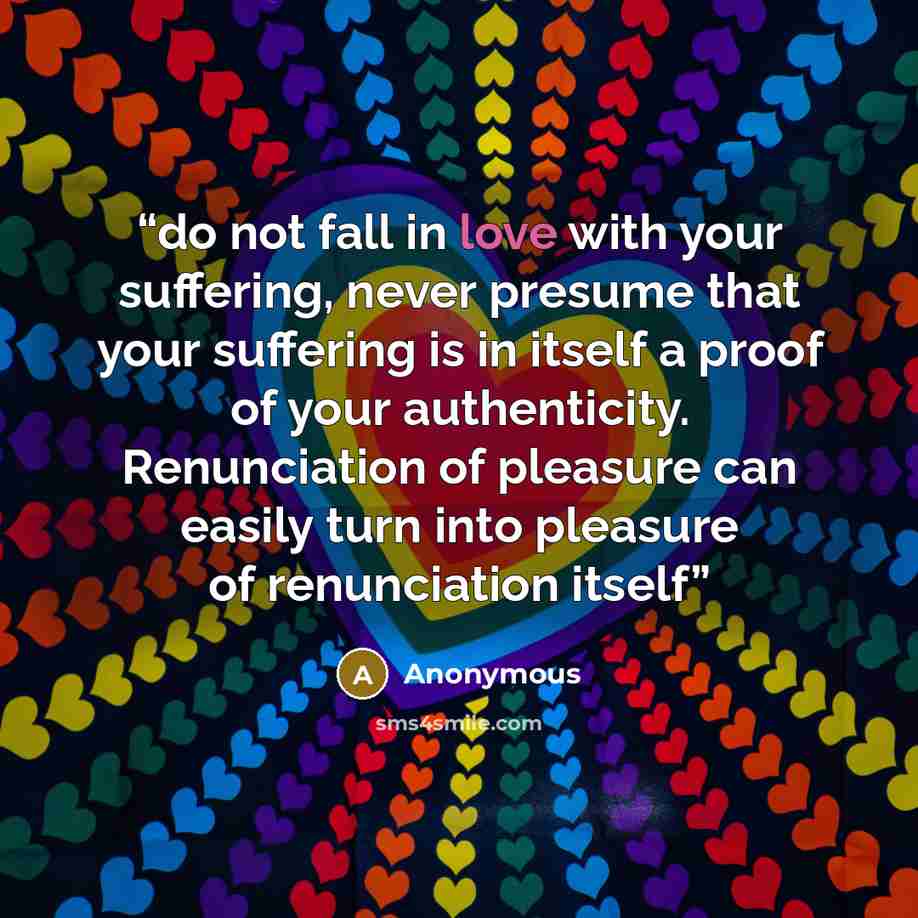 “do not fall in love with your suffering, never presume that your suffering is in itself a proof of your authenticity. Renunciation of pleasure can easily turn into pleasure of renunciation itself” quote by Anonymous