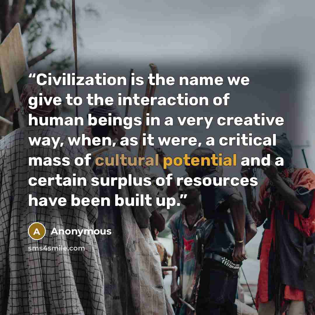 “Civilization is the name we give to the interaction of human beings in a very creative way, when, as it were, a critical mass of cultural potential and a certain surplus of resources have been built up.” quote by Anonymous