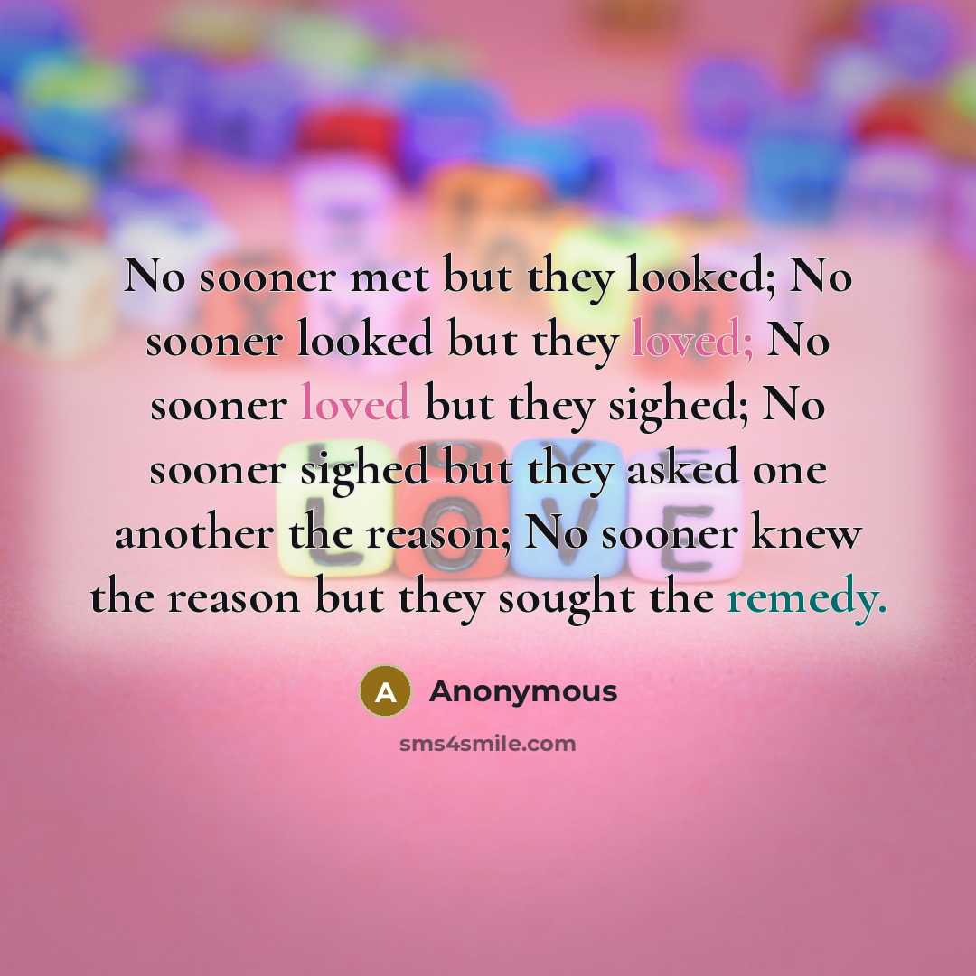 “No sooner met but they looked; No sooner looked but they loved; No sooner loved but they sighed; No sooner sighed but they asked one another the reason; No sooner knew the reason but they sought the remedy.” quote by Anonymous