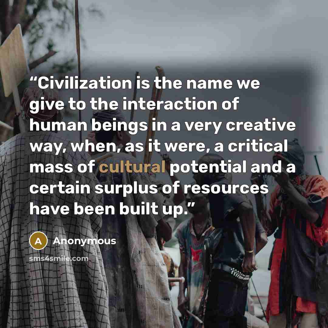 “Civilization is the name we give to the interaction of human beings in a very creative way, when, as it were, a critical mass of cultural potential and a certain surplus of resources have been built up.” quote by Anonymous
