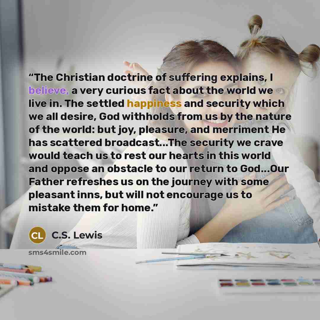 “The Christian doctrine of suffering explains, I believe, a very curious fact about the world we live in. The settled happiness and security which we all desire, God withholds from us by the nature of the world: but joy, pleasure, and merriment He has scattered broadcast...The security we crave…” quote by C.S. Lewis