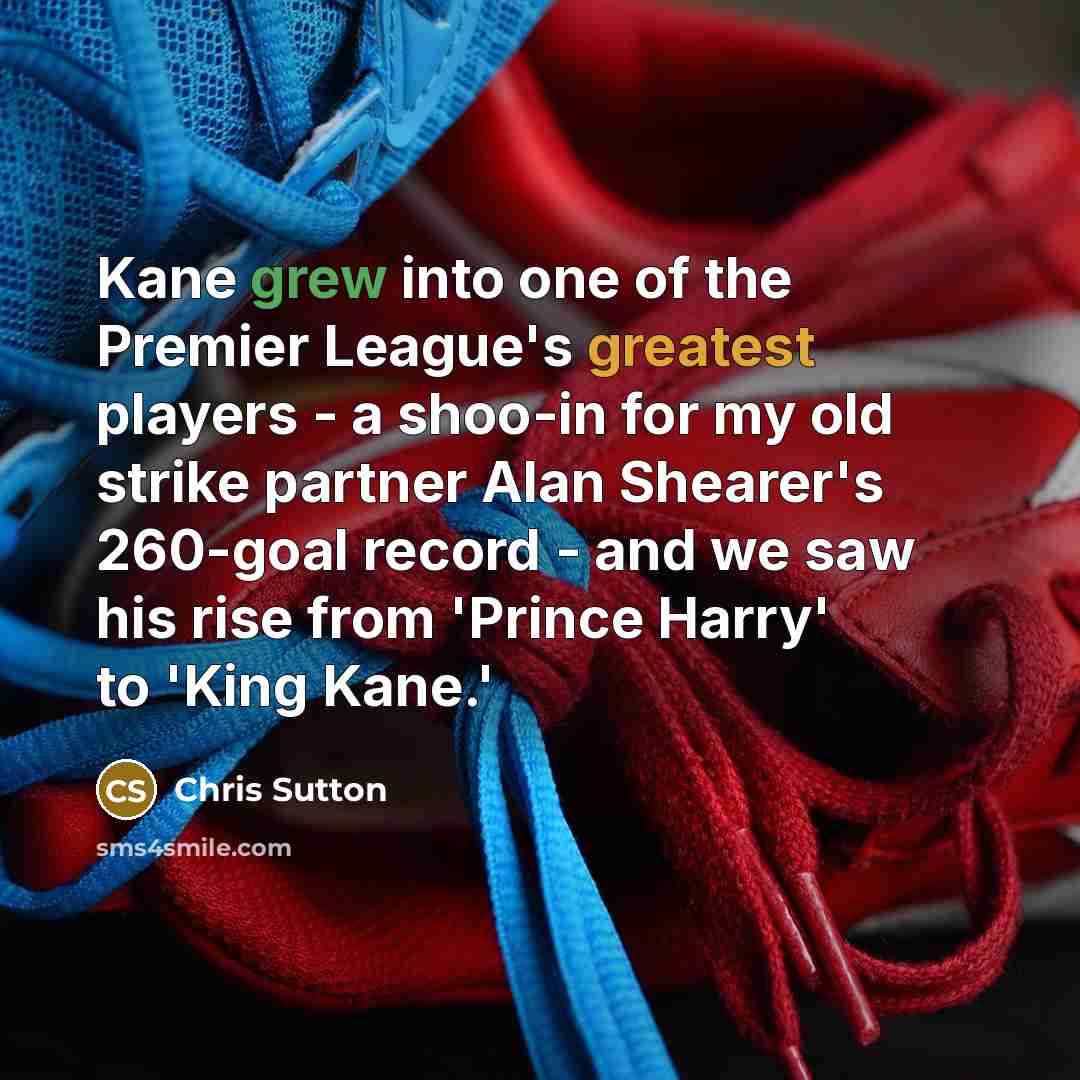 “Kane grew into one of the Premier League's greatest players - a shoo-in for my old strike partner Alan Shearer's 260-goal record - and we saw his rise from 'Prince Harry' to 'King Kane.'” quote by Chris Sutton