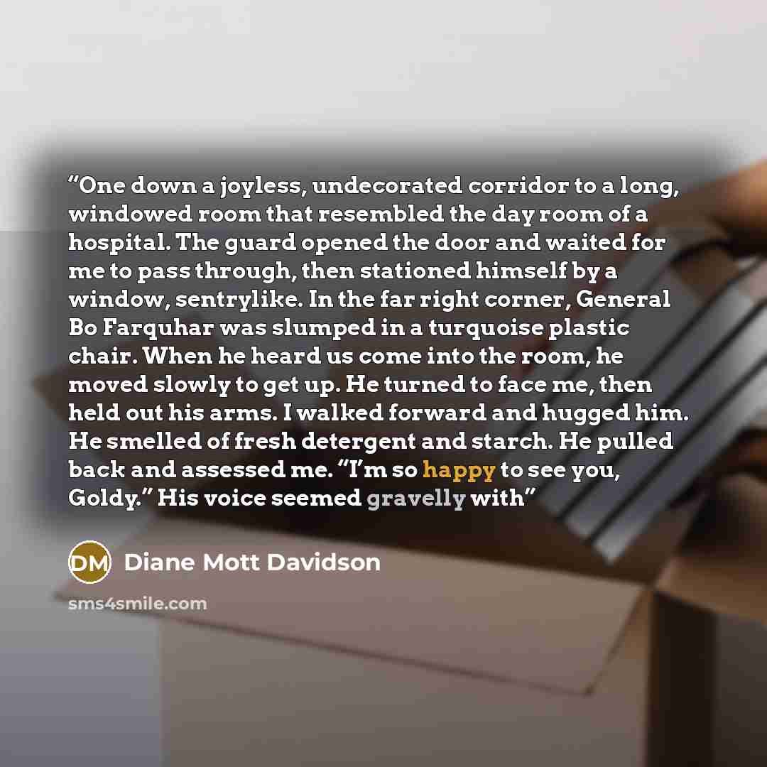 “One down a joyless, undecorated corridor to a long, windowed room that resembled the day room of a hospital. The guard opened the door and waited for me to pass through, then stationed himself by a window, sentrylike. In the far right corner, General Bo Farquhar was slumped in a turquoise plastic…” quote by Diane Mott Davidson