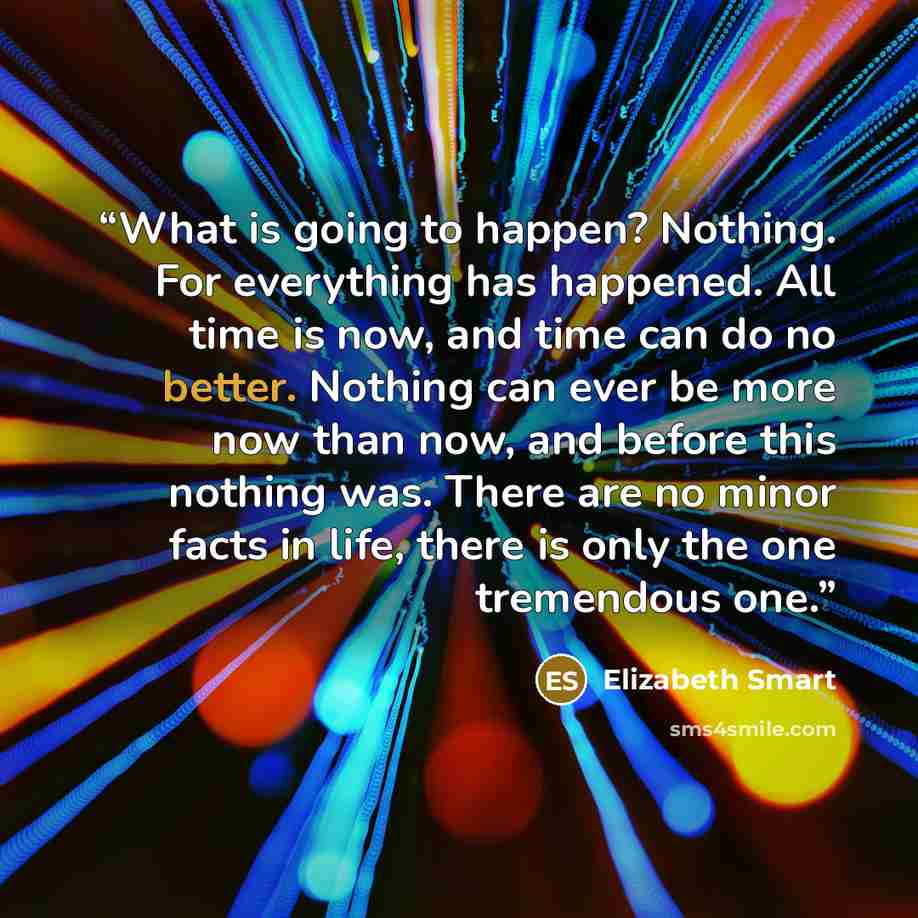 “What is going to happen? Nothing. For everything has happened. All time is now, and time can do no better. Nothing can ever be more now than now, and before this nothing was. There are no minor facts in life, there is only the one tremendous one.” quote by Elizabeth Smart