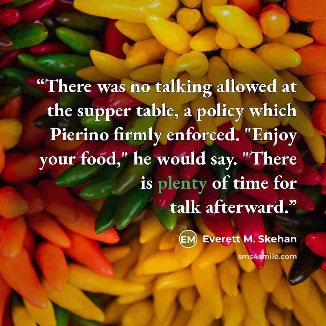 “There was no talking allowed at the supper table, a policy which Pierino firmly enforced. "Enjoy your food," he would say. "There is plenty of time for talk afterward.” quote by Everett M. Skehan