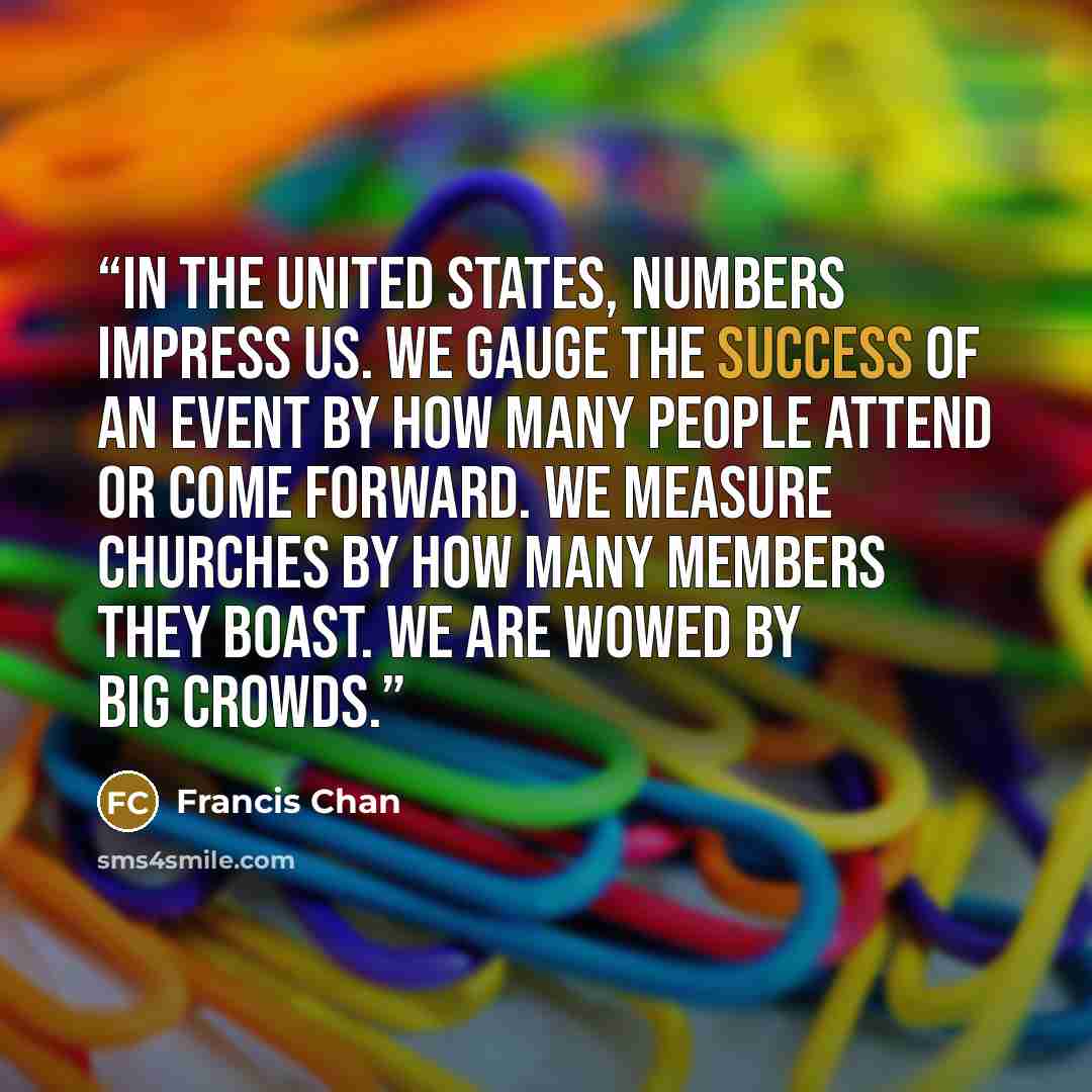 “In the United States, numbers impress us. We gauge the success of an event by how many people attend or come forward. We measure churches by how many members they boast. We are wowed by big crowds.” quote by Francis Chan