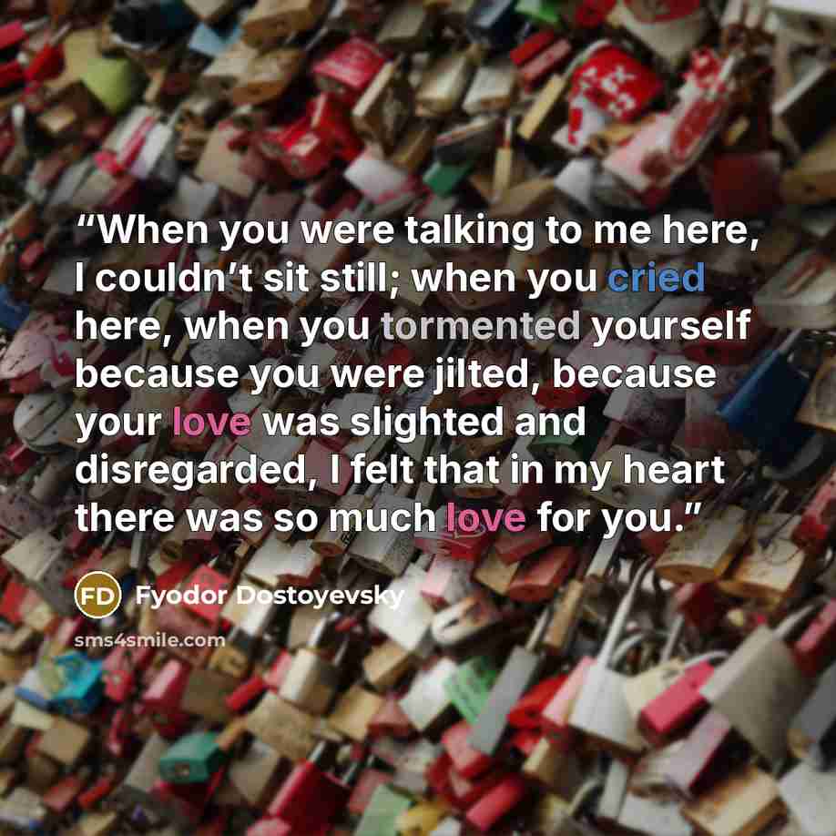 “When you were talking to me here, I couldn’t sit still; when you cried here, when you tormented yourself because you were jilted, because your love was slighted and disregarded, I felt that in my heart there was so much love for you.” quote by Fyodor Dostoyevsky