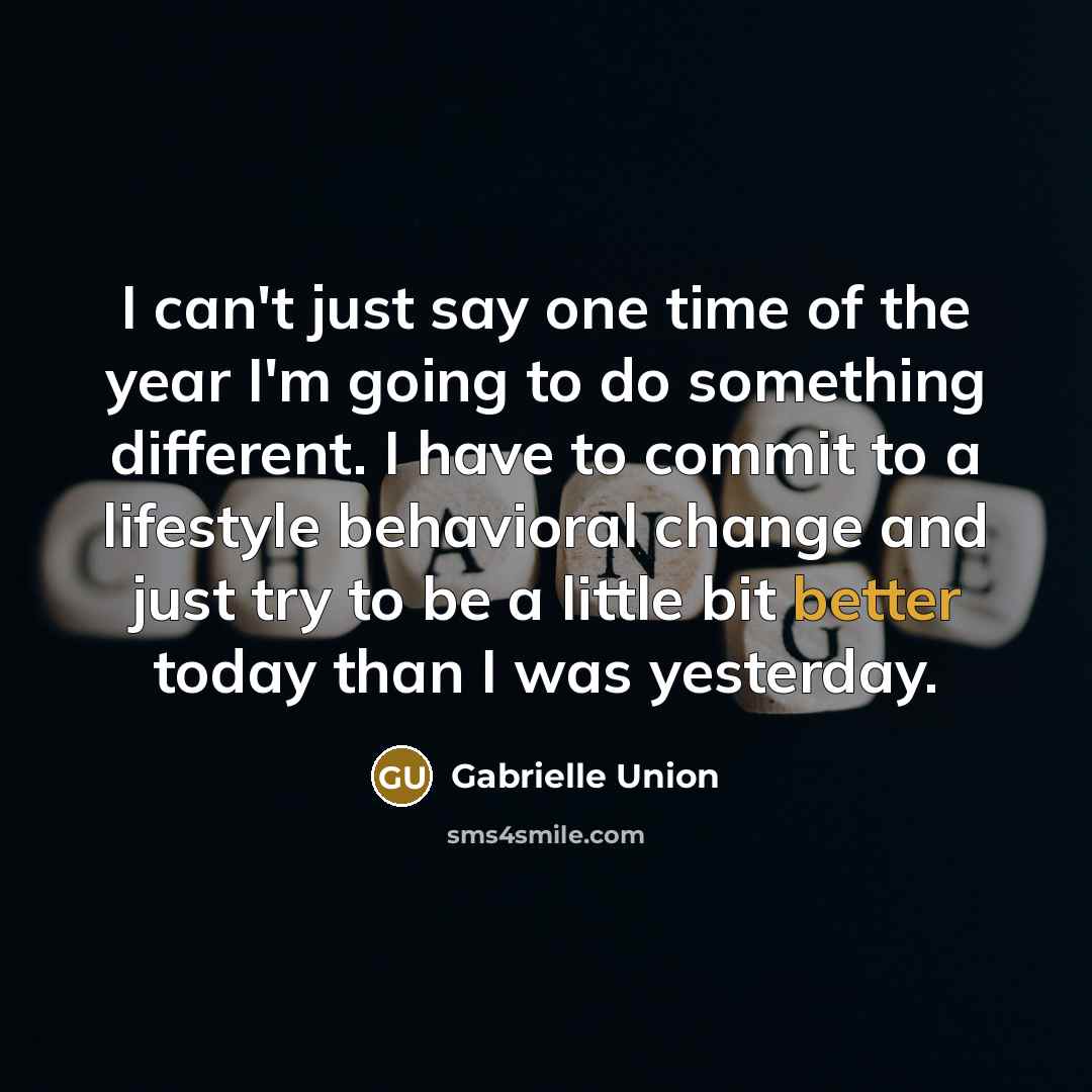 “I can't just say one time of the year I'm going to do something different. I have to commit to a lifestyle behavioral change and just try to be a little bit better today than I was yesterday.” quote by Gabrielle Union