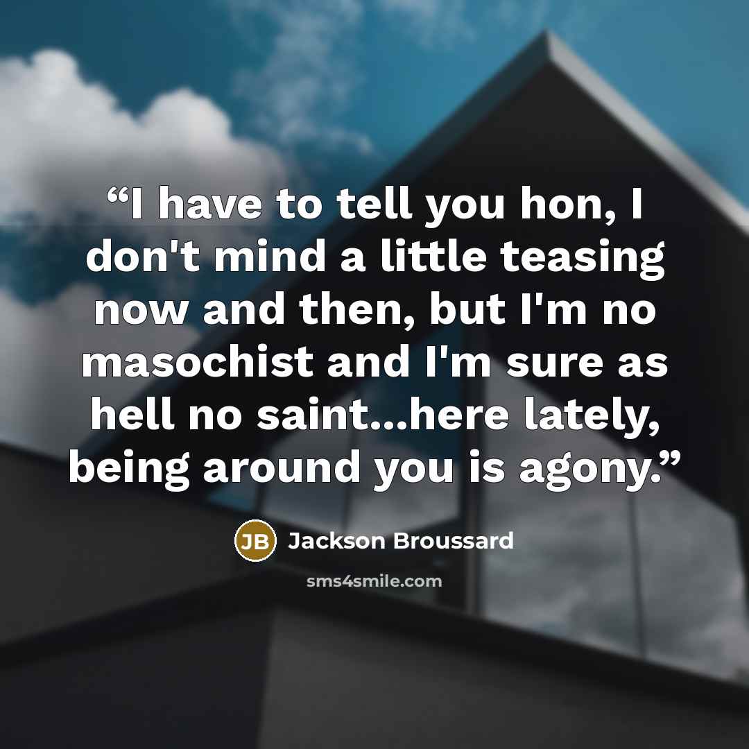“I have to tell you hon, I don't mind a little teasing now and then, but I'm no masochist and I'm sure as hell no saint...here lately, being around you is agony.” quote by Jackson Broussard