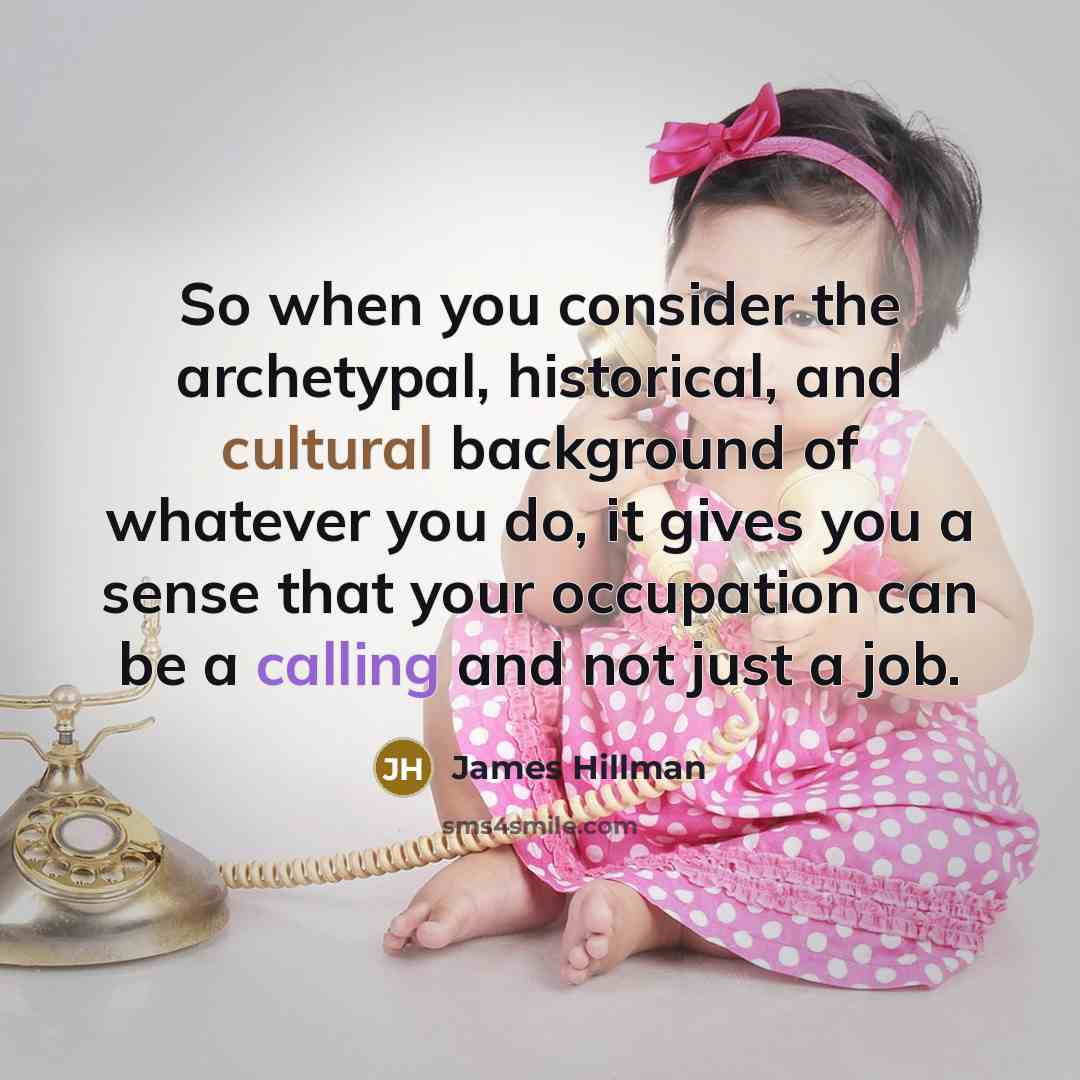 “So when you consider the archetypal, historical, and cultural background of whatever you do, it gives you a sense that your occupation can be a calling and not just a job.” quote by James Hillman