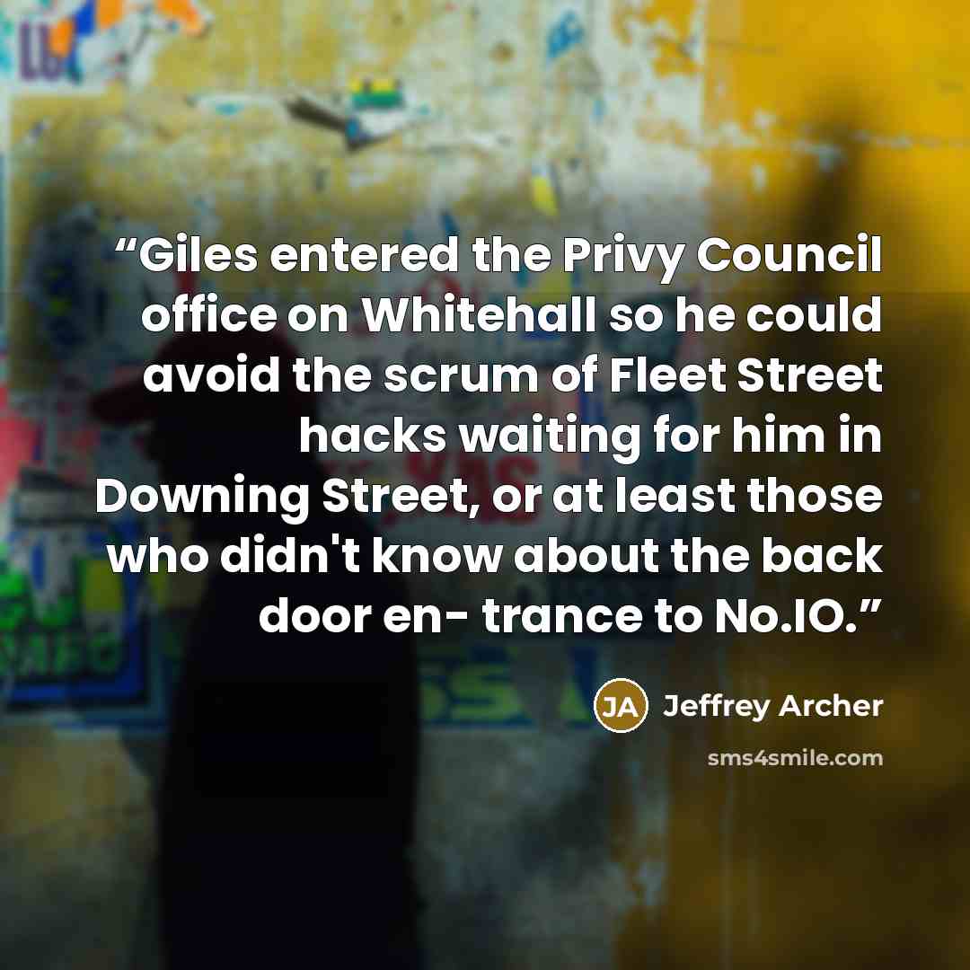 “Giles entered the Privy Council office on Whitehall so he could avoid the scrum of Fleet Street hacks waiting for him in Downing Street, or at least those who didn't know about the back door en- trance to No.IO.” quote by Jeffrey Archer