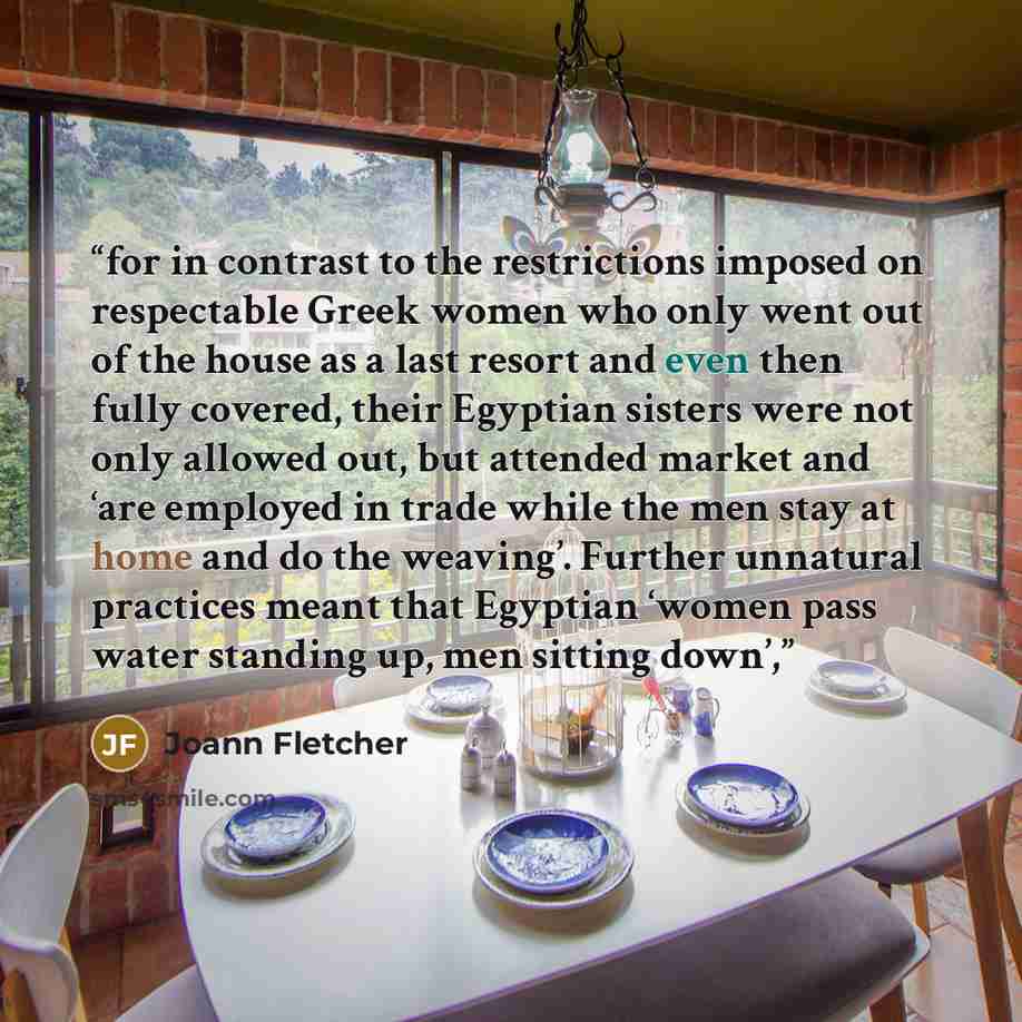 “for in contrast to the restrictions imposed on respectable Greek women who only went out of the house as a last resort and even then fully covered, their Egyptian sisters were not only allowed out, but attended market and ‘are employed in trade while the men stay at home and do the weaving’…” quote by Joann Fletcher