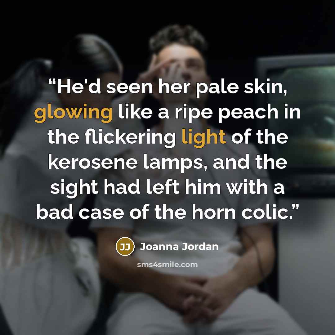 “He'd seen her pale skin, glowing like a ripe peach in the flickering light of the kerosene lamps, and the sight had left him with a bad case of the horn colic.” quote by Joanna Jordan