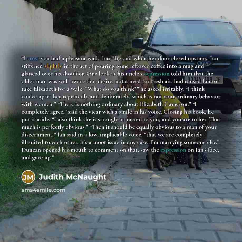 “I trust you had a pleasant walk, Ian,” he said when her door closed upstairs. Ian stiffened slightly in the act of pouring some leftover coffee into a mug and glanced over his shoulder. One look at his uncle’s expression told him that the older man was well aware that desire, not a need for fresh…” quote by Judith McNaught