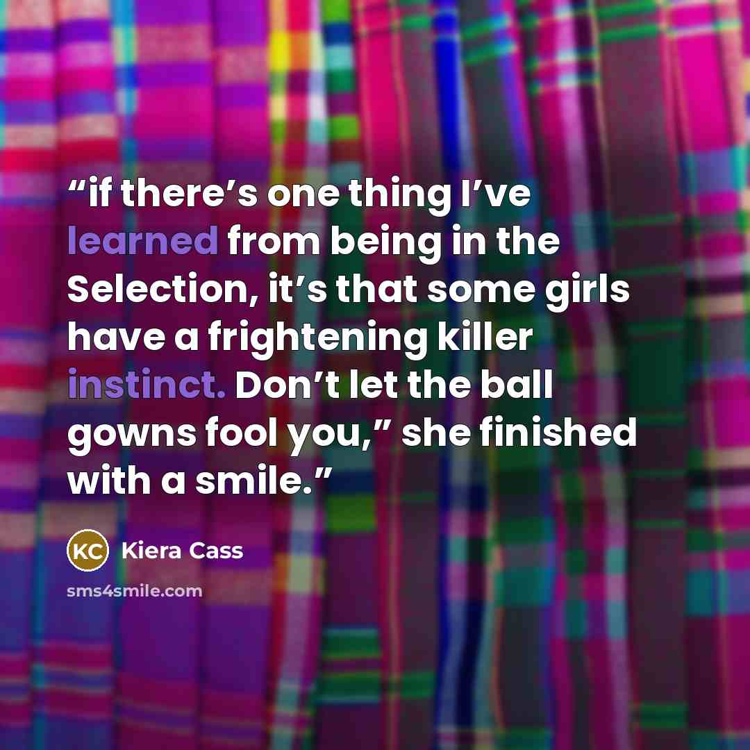 “if there’s one thing I’ve learned from being in the Selection, it’s that some girls have a frightening killer instinct. Don’t let the ball gowns fool you,” she finished with a smile.” quote by Kiera Cass
