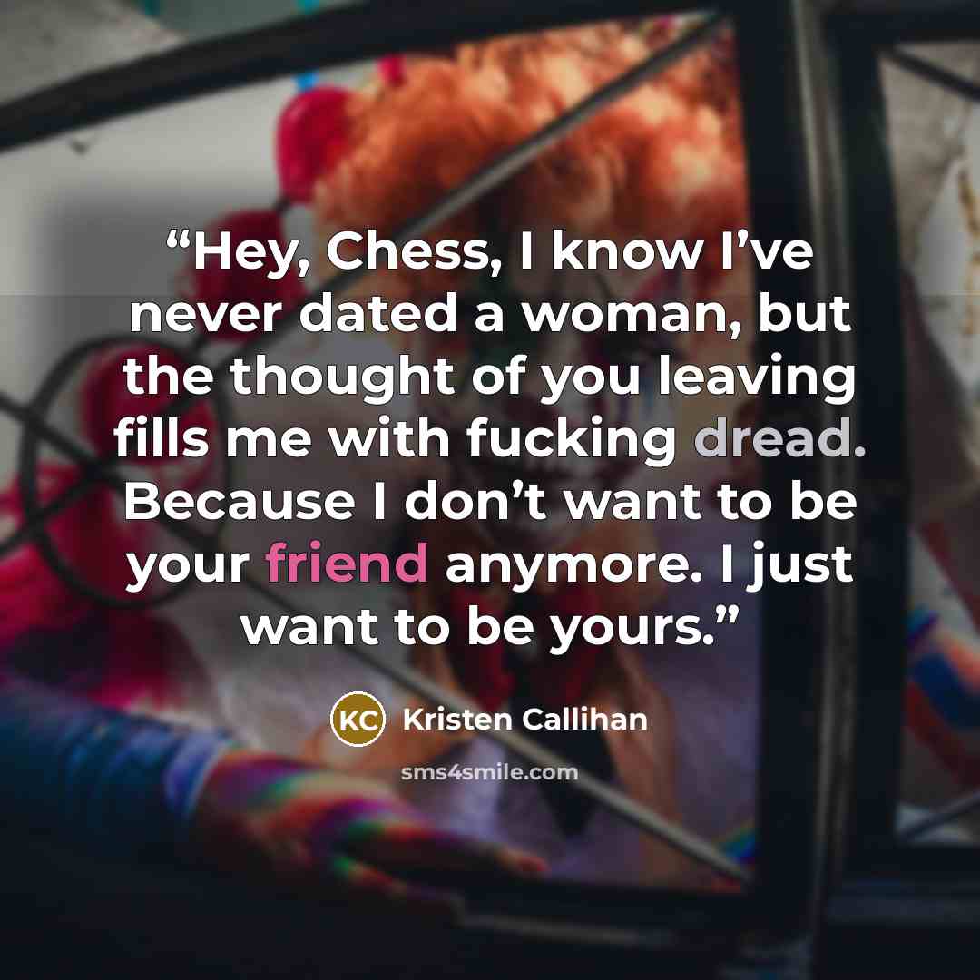 “Hey, Chess, I know I’ve never dated a woman, but the thought of you leaving fills me with fucking dread. Because I don’t want to be your friend anymore. I just want to be yours.” quote by Kristen Callihan