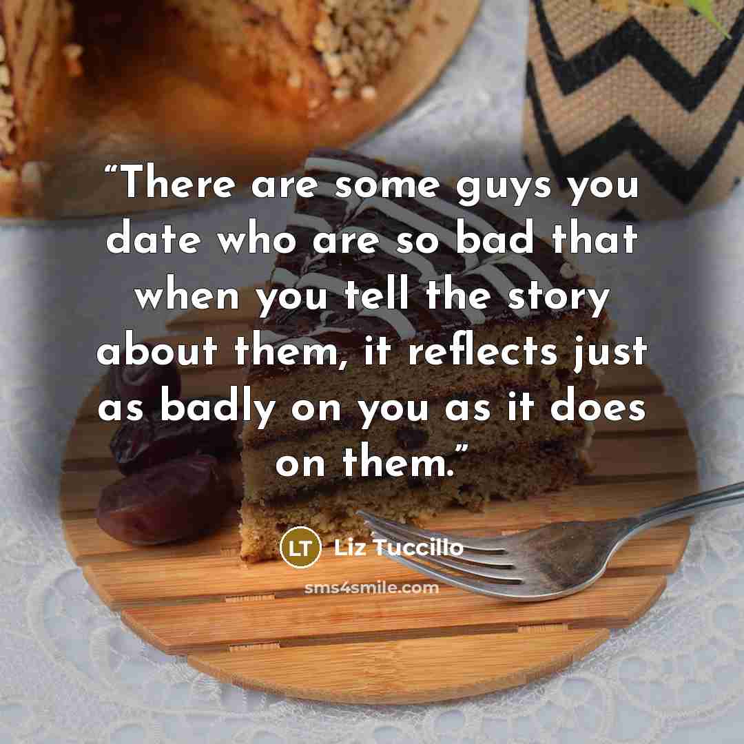 “There are some guys you date who are so bad that when you tell the story about them, it reflects just as badly on you as it does on them.” quote by Liz Tuccillo