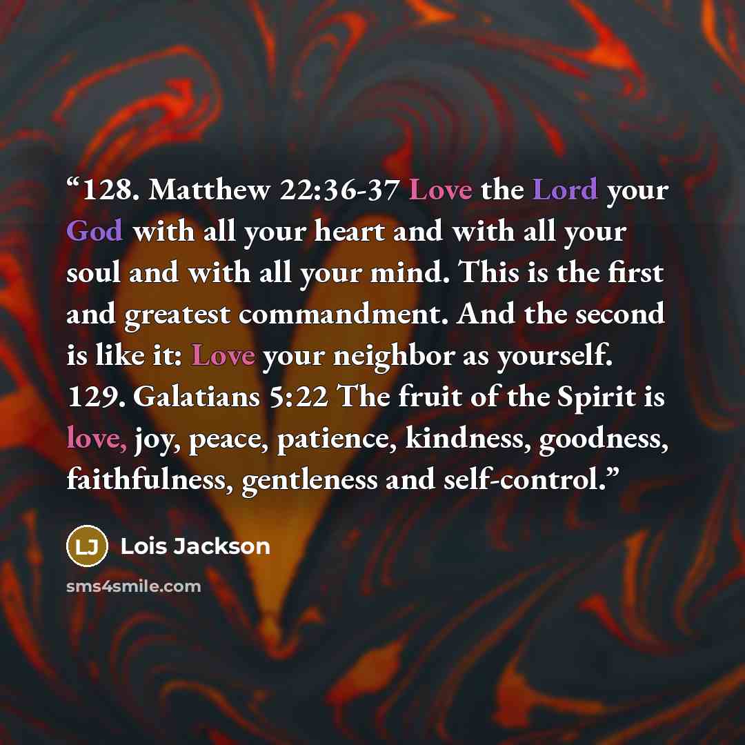 “128. Matthew 22:36-37 Love the Lord your God with all your heart and with all your soul and with all your mind. This is the first and greatest commandment. And the second is like it: Love your neighbor as yourself. 129. Galatians 5:22 The fruit of the Spirit is love, joy, peace, patience…” quote by Lois Jackson