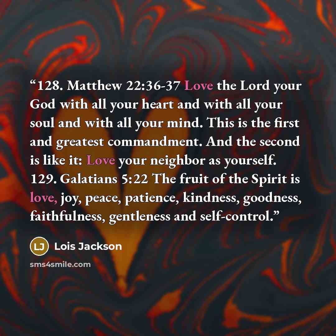 “128. Matthew 22:36-37 Love the Lord your God with all your heart and with all your soul and with all your mind. This is the first and greatest commandment. And the second is like it: Love your neighbor as yourself. 129. Galatians 5:22 The fruit of the Spirit is love, joy, peace, patience…” quote by Lois Jackson