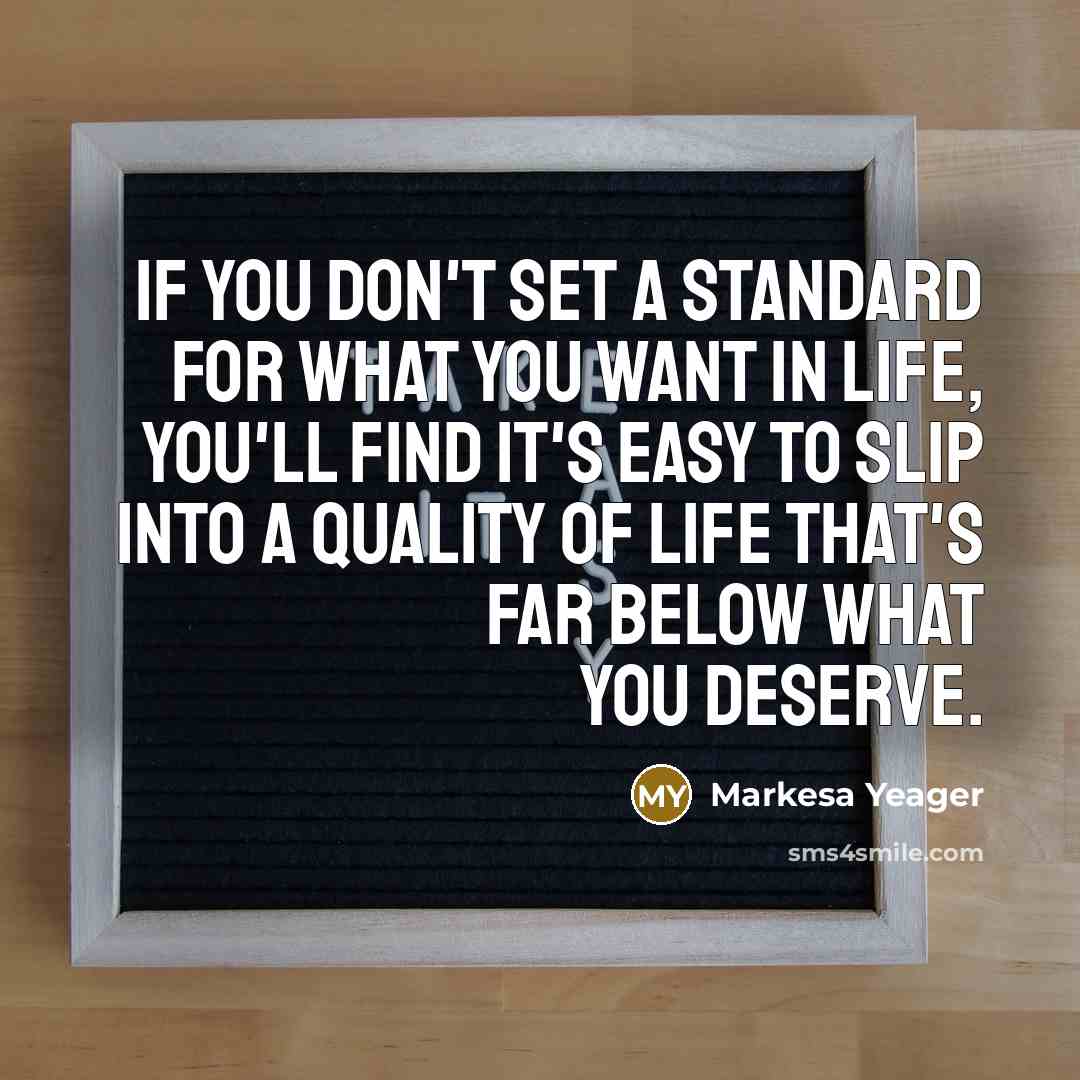 “If you don't set a standard for what you want in life, you'll find it's easy to slip into a quality of life that's far below what you deserve.” quote by Markesa Yeager