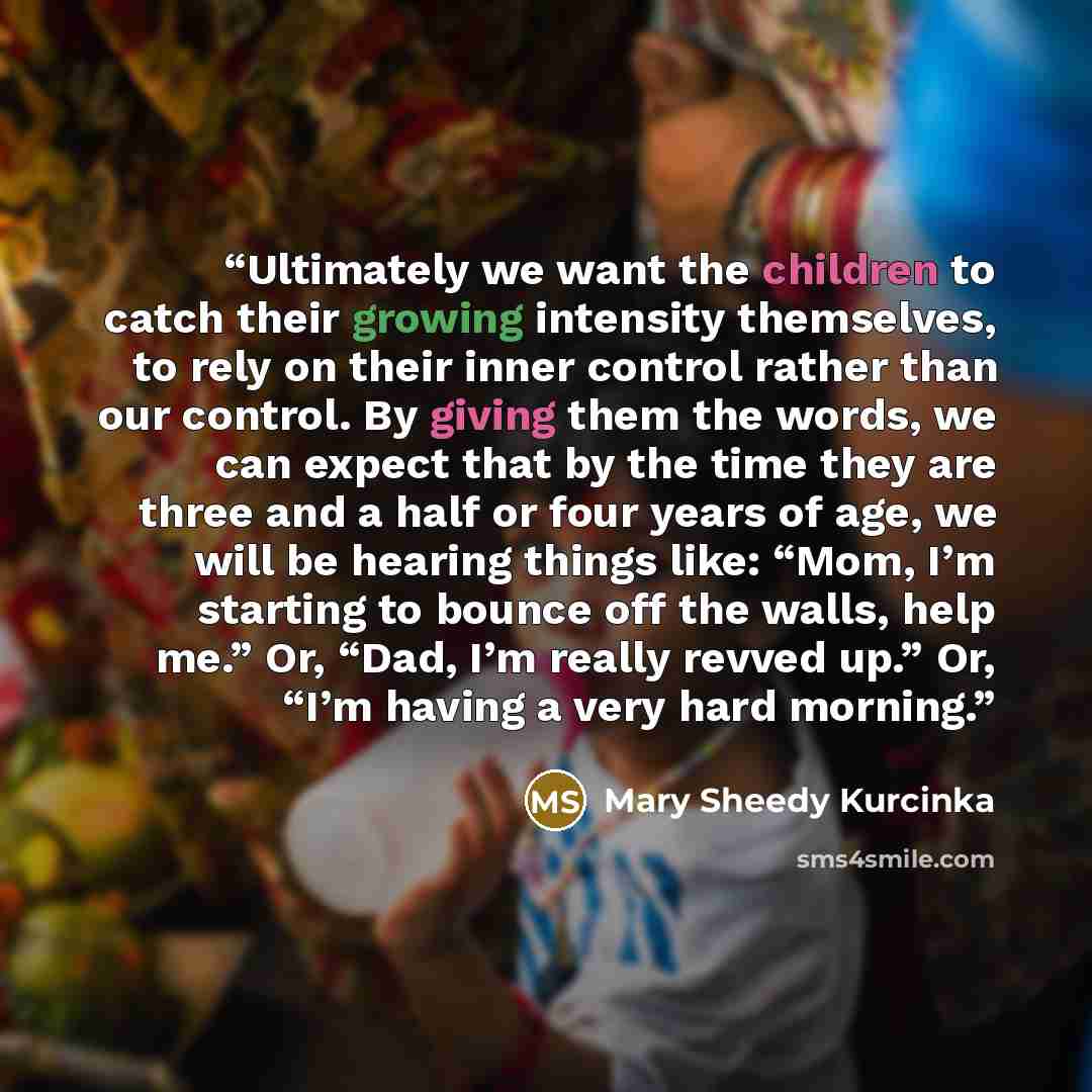 “Ultimately we want the children to catch their growing intensity themselves, to rely on their inner control rather than our control. By giving them the words, we can expect that by the time they are three and a half or four years of age, we will be hearing things like: “Mom, I’m starting to bounce…” quote by Mary Sheedy Kurcinka