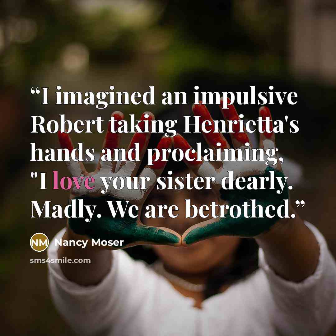 “I imagined an impulsive Robert taking Henrietta's hands and proclaiming, "I love your sister dearly. Madly. We are betrothed.” quote by Nancy Moser