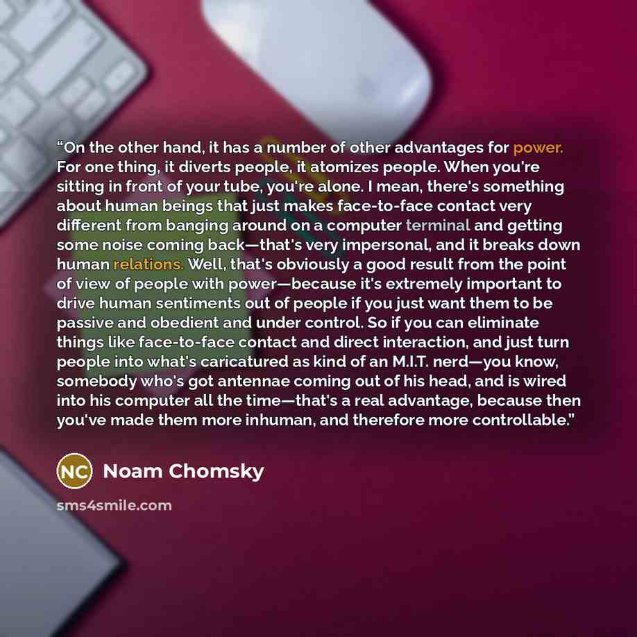 “On the other hand, it has a number of other advantages for power. For one thing, it diverts people, it atomizes people. When you're sitting in front of your tube, you're alone. I mean, there's something about human beings that just makes face-to-face contact very different from banging around on a…” quote by Noam Chomsky
