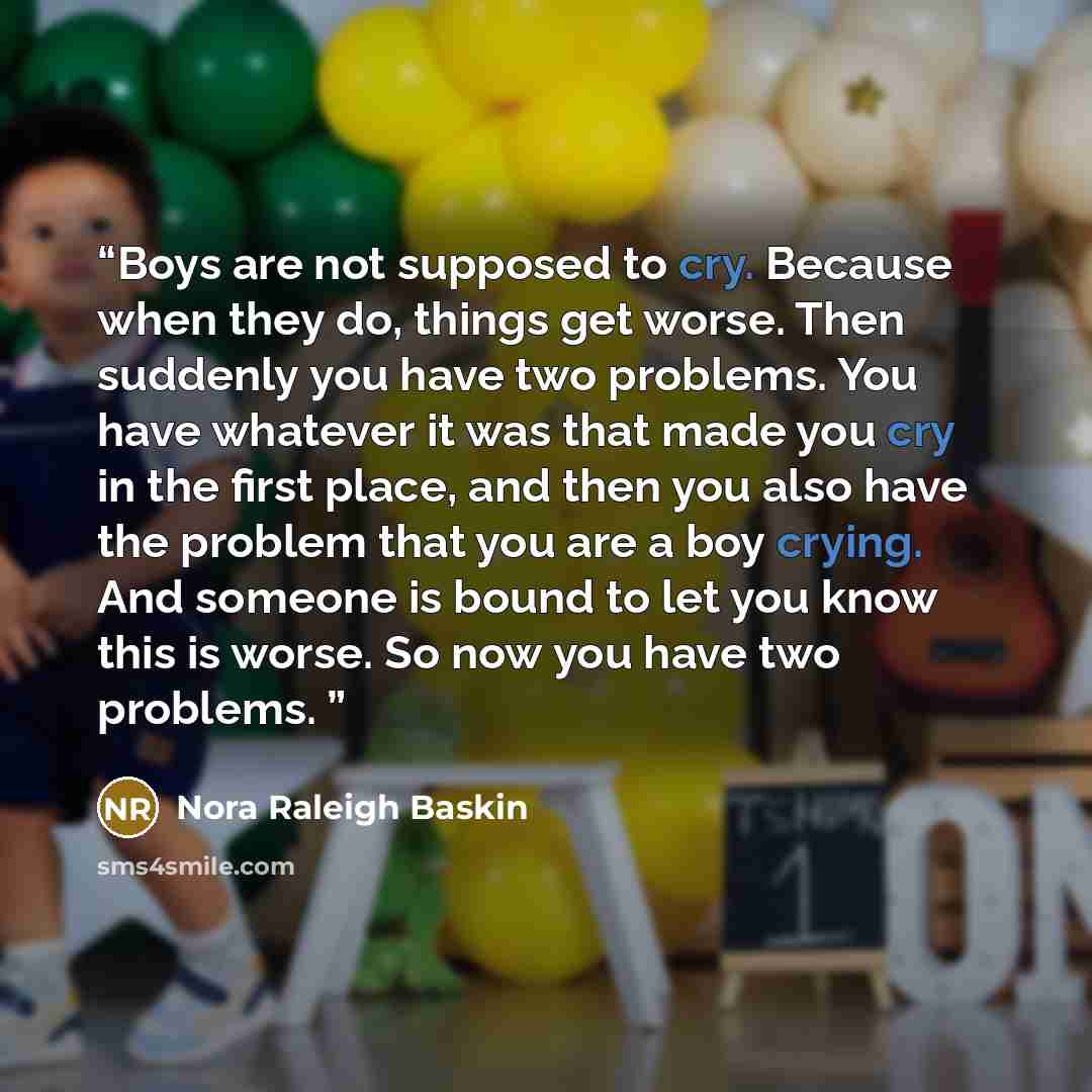“Boys are not supposed to cry. Because when they do, things get worse. Then suddenly you have two problems. You have whatever it was that made you cry in the first place, and then you also have the problem that you are a boy crying. And someone is bound to let you know this is worse. So now you…” quote by Nora Raleigh Baskin