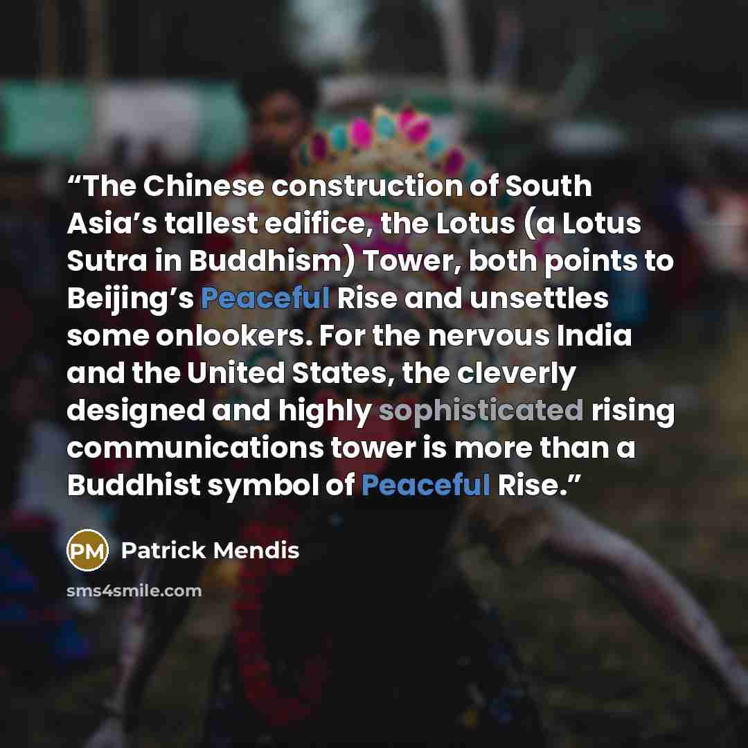 “The Chinese construction of South Asia’s tallest edifice, the Lotus (a Lotus Sutra in Buddhism) Tower, both points to Beijing’s Peaceful Rise and unsettles some onlookers. For the nervous India and the United States, the cleverly designed and highly sophisticated rising communications tower is…” quote by Patrick Mendis
