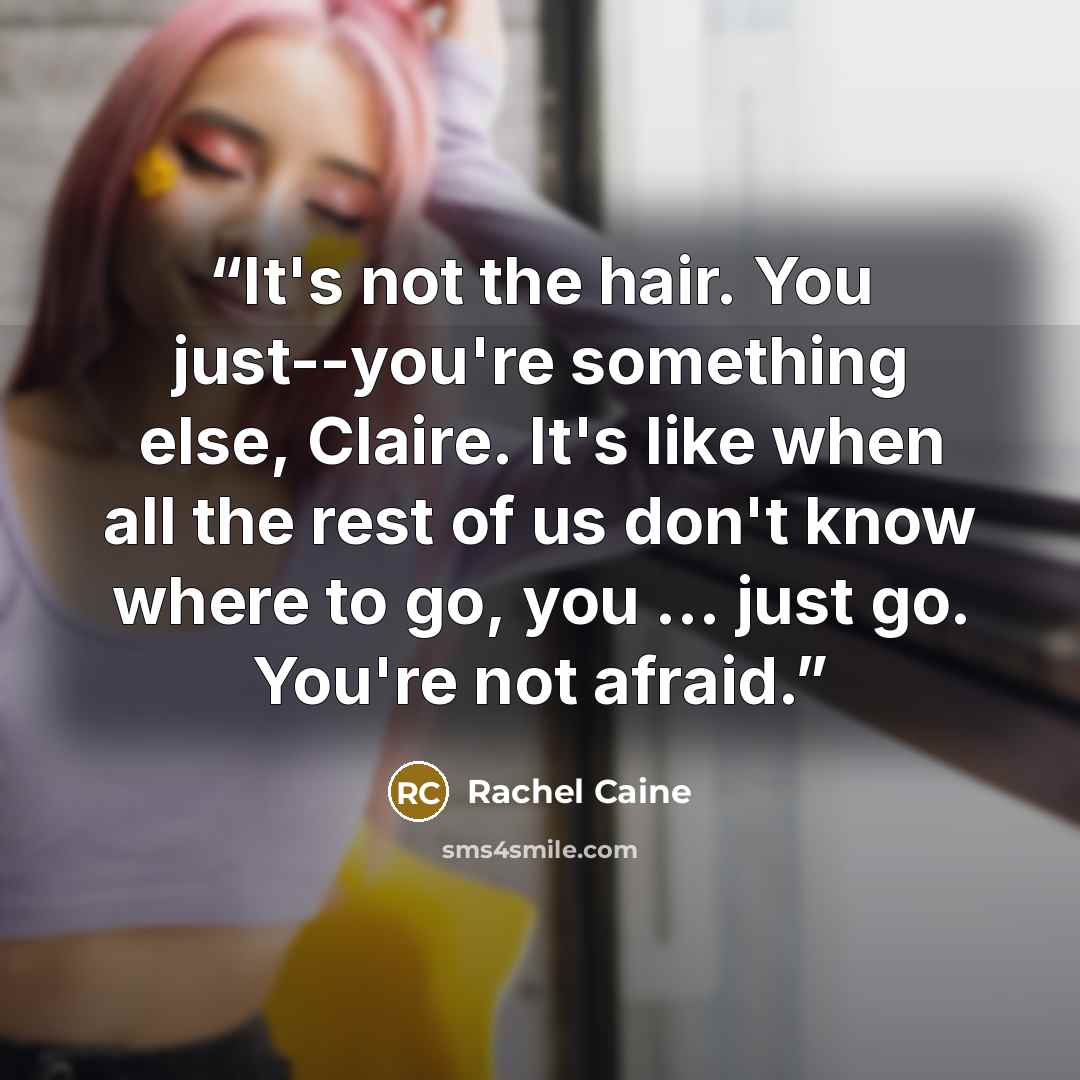 “It's not the hair. You just--you're something else, Claire. It's like when all the rest of us don't know where to go, you ... just go. You're not afraid.” quote by Rachel Caine