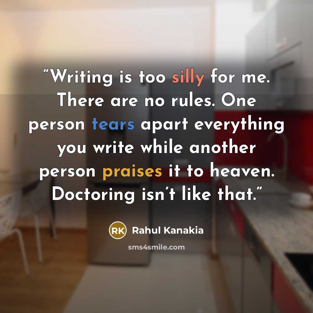“Writing is too silly for me. There are no rules. One person tears apart everything you write while another person praises it to heaven. Doctoring isn’t like that.” quote by Rahul Kanakia