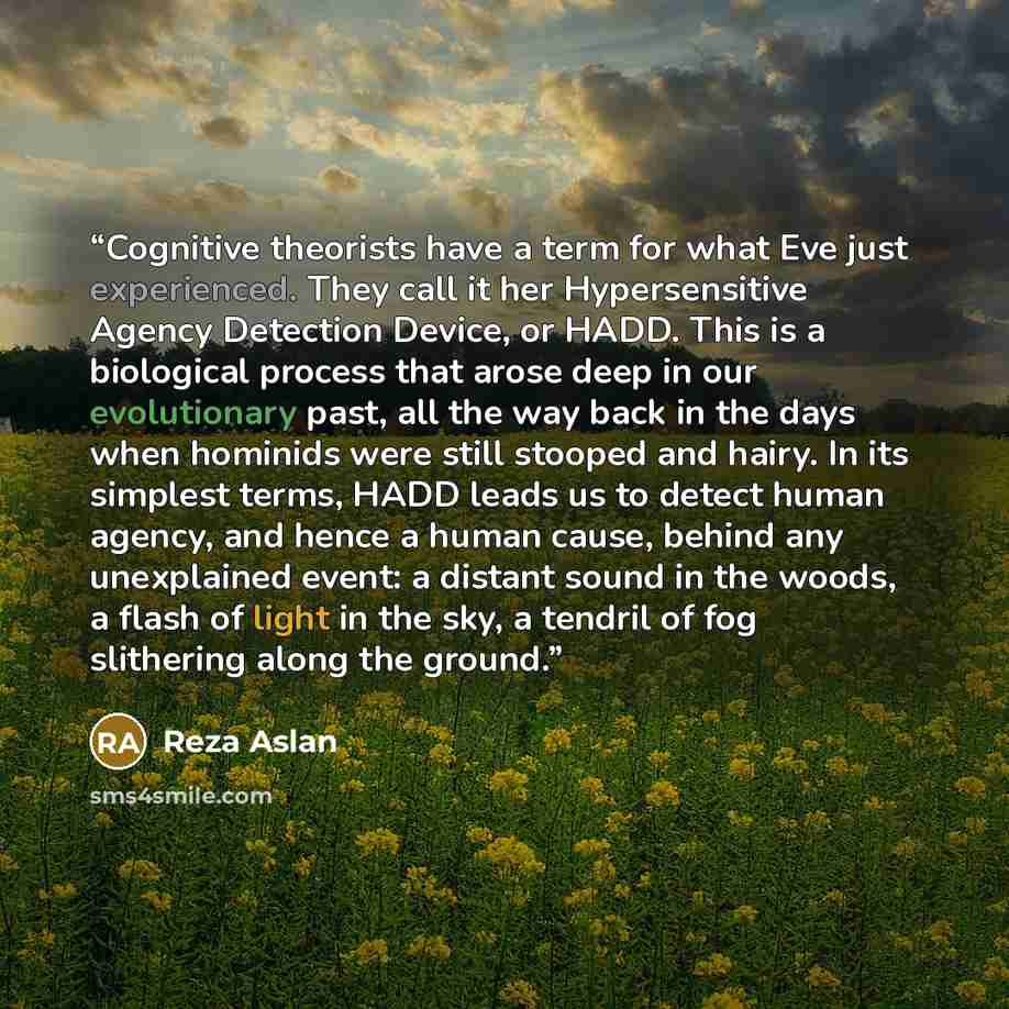 “Cognitive theorists have a term for what Eve just experienced. They call it her Hypersensitive Agency Detection Device, or HADD. This is a biological process that arose deep in our evolutionary past, all the way back in the days when hominids were still stooped and hairy. In its simplest terms…” quote by Reza Aslan