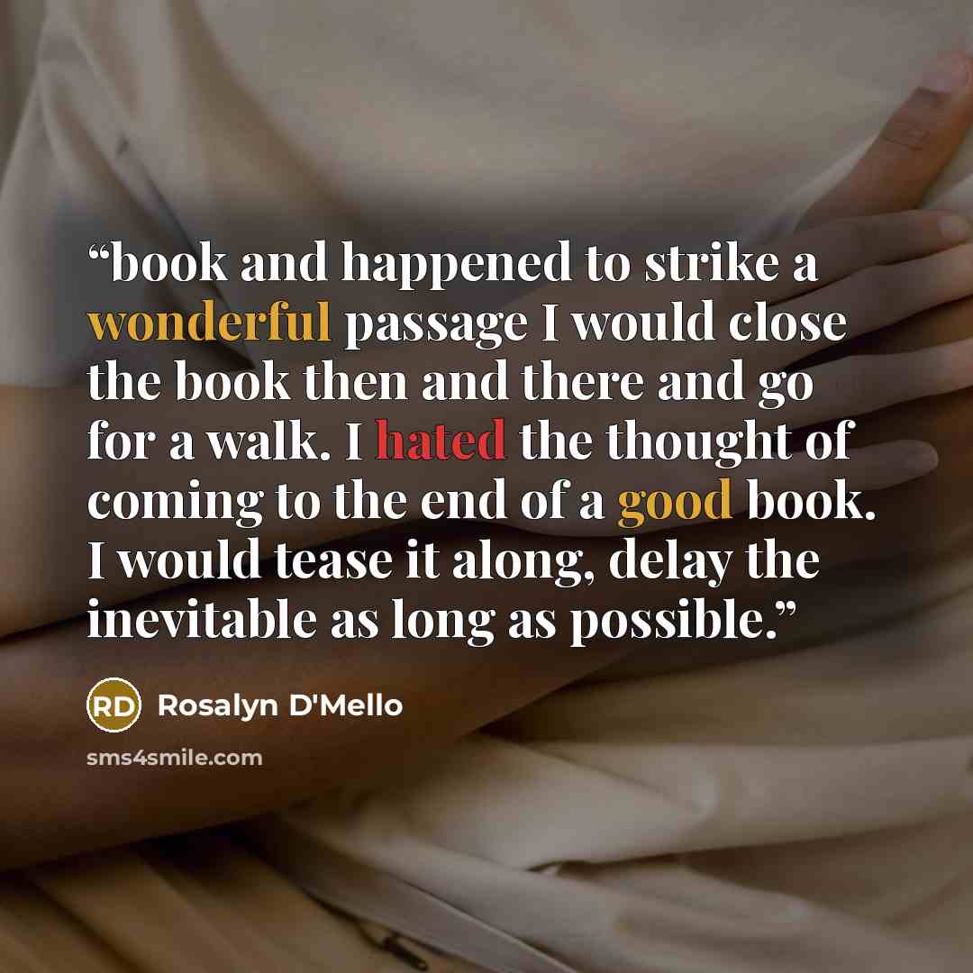 “book and happened to strike a wonderful passage I would close the book then and there and go for a walk. I hated the thought of coming to the end of a good book. I would tease it along, delay the inevitable as long as possible.” quote by Rosalyn D'Mello